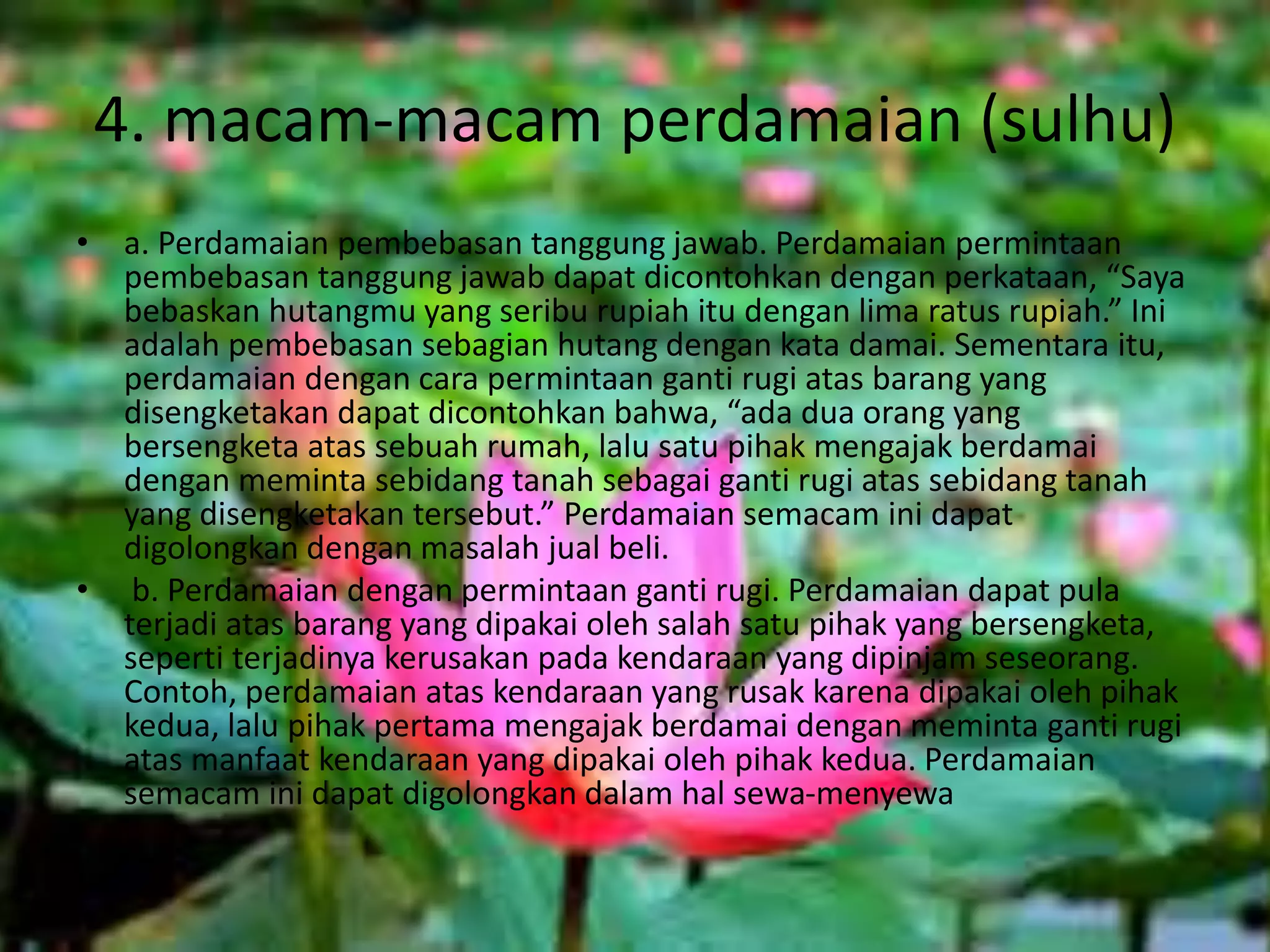 4. macam-macam perdamaian (sulhu)
• a. Perdamaian pembebasan tanggung jawab. Perdamaian permintaan
pembebasan tanggung jawab dapat dicontohkan dengan perkataan, “Saya
bebaskan hutangmu yang seribu rupiah itu dengan lima ratus rupiah.” Ini
adalah pembebasan sebagian hutang dengan kata damai. Sementara itu,
perdamaian dengan cara permintaan ganti rugi atas barang yang
disengketakan dapat dicontohkan bahwa, “ada dua orang yang
bersengketa atas sebuah rumah, lalu satu pihak mengajak berdamai
dengan meminta sebidang tanah sebagai ganti rugi atas sebidang tanah
yang disengketakan tersebut.” Perdamaian semacam ini dapat
digolongkan dengan masalah jual beli.
• b. Perdamaian dengan permintaan ganti rugi. Perdamaian dapat pula
terjadi atas barang yang dipakai oleh salah satu pihak yang bersengketa,
seperti terjadinya kerusakan pada kendaraan yang dipinjam seseorang.
Contoh, perdamaian atas kendaraan yang rusak karena dipakai oleh pihak
kedua, lalu pihak pertama mengajak berdamai dengan meminta ganti rugi
atas manfaat kendaraan yang dipakai oleh pihak kedua. Perdamaian
semacam ini dapat digolongkan dalam hal sewa-menyewa
 