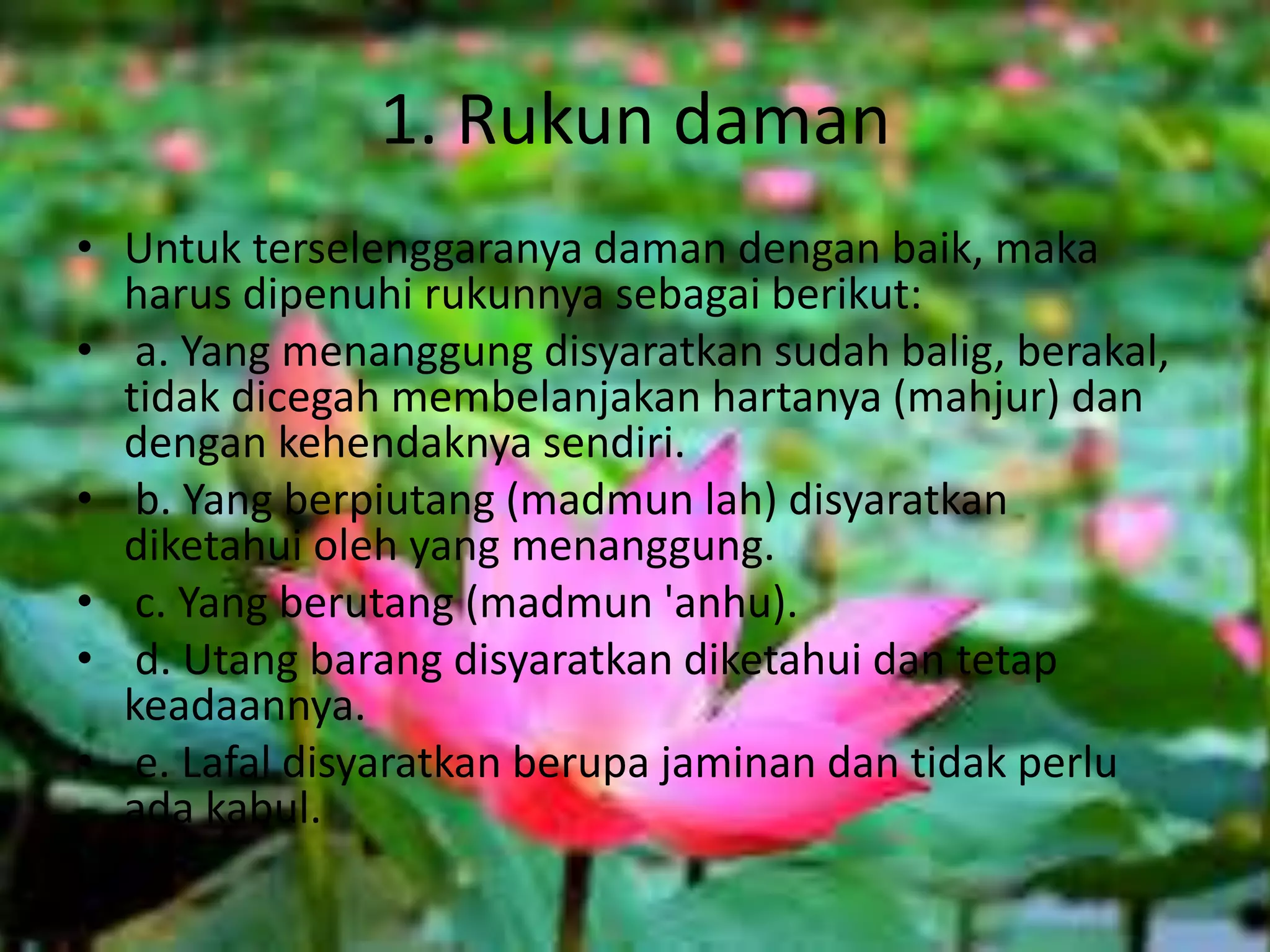 1. Rukun daman
• Untuk terselenggaranya daman dengan baik, maka
harus dipenuhi rukunnya sebagai berikut:
• a. Yang menanggung disyaratkan sudah balig, berakal,
tidak dicegah membelanjakan hartanya (mahjur) dan
dengan kehendaknya sendiri.
• b. Yang berpiutang (madmun lah) disyaratkan
diketahui oleh yang menanggung.
• c. Yang berutang (madmun 'anhu).
• d. Utang barang disyaratkan diketahui dan tetap
keadaannya.
• e. Lafal disyaratkan berupa jaminan dan tidak perlu
ada kabul.
 