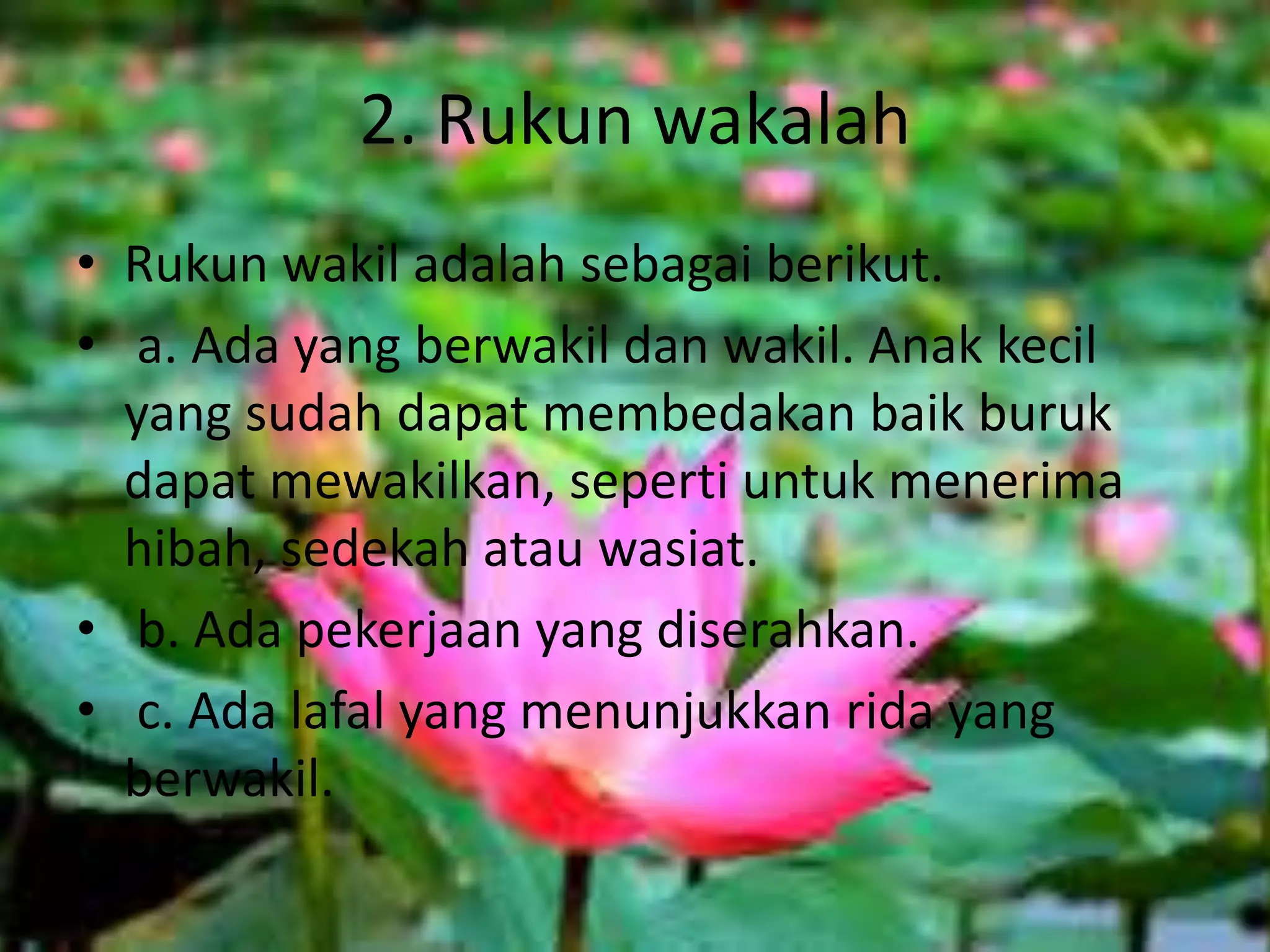2. Rukun wakalah
• Rukun wakil adalah sebagai berikut.
• a. Ada yang berwakil dan wakil. Anak kecil
yang sudah dapat membedakan baik buruk
dapat mewakilkan, seperti untuk menerima
hibah, sedekah atau wasiat.
• b. Ada pekerjaan yang diserahkan.
• c. Ada lafal yang menunjukkan rida yang
berwakil.
 