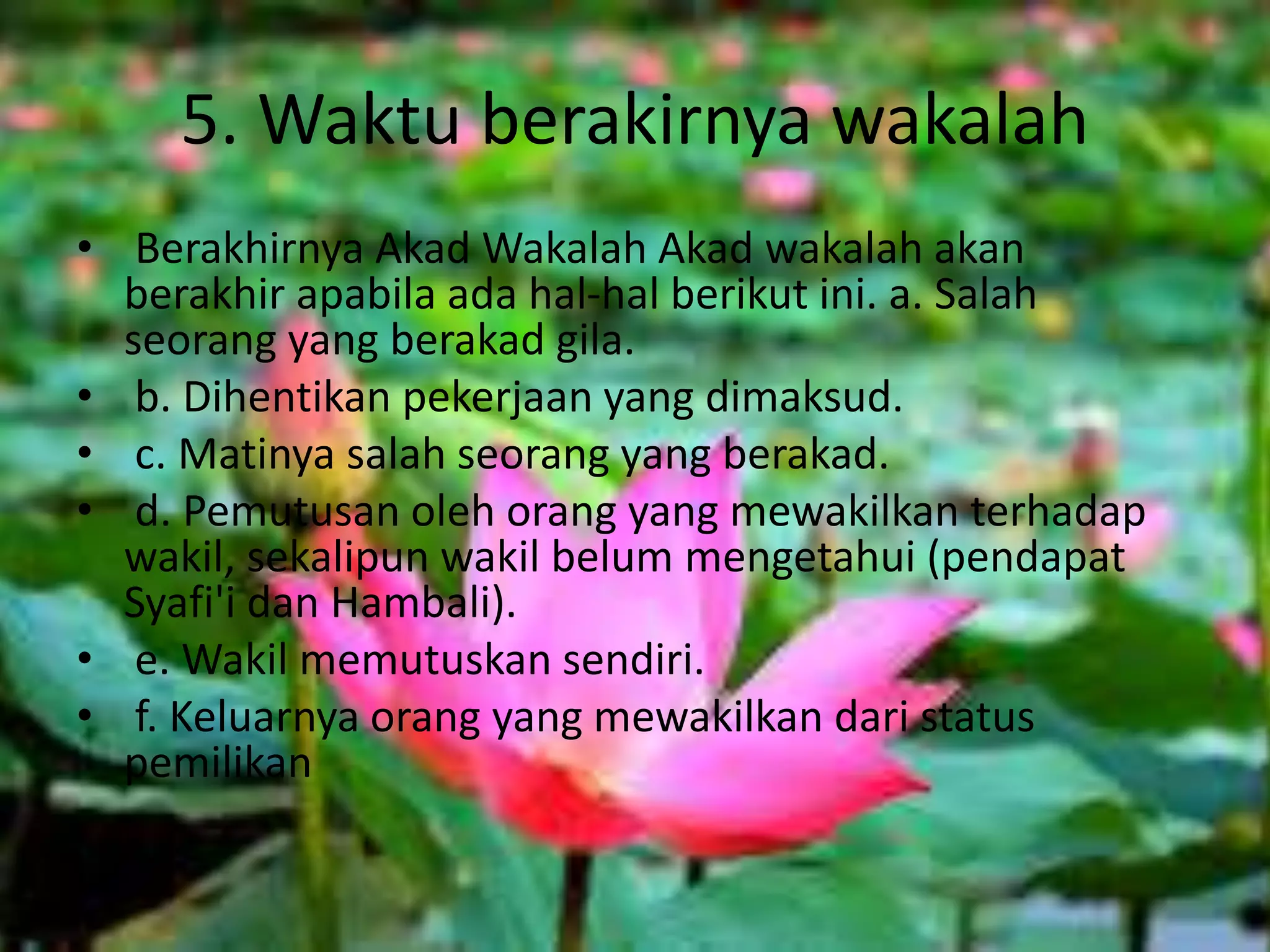 5. Waktu berakirnya wakalah
• Berakhirnya Akad Wakalah Akad wakalah akan
berakhir apabila ada hal-hal berikut ini. a. Salah
seorang yang berakad gila.
• b. Dihentikan pekerjaan yang dimaksud.
• c. Matinya salah seorang yang berakad.
• d. Pemutusan oleh orang yang mewakilkan terhadap
wakil, sekalipun wakil belum mengetahui (pendapat
Syafi'i dan Hambali).
• e. Wakil memutuskan sendiri.
• f. Keluarnya orang yang mewakilkan dari status
pemilikan
 