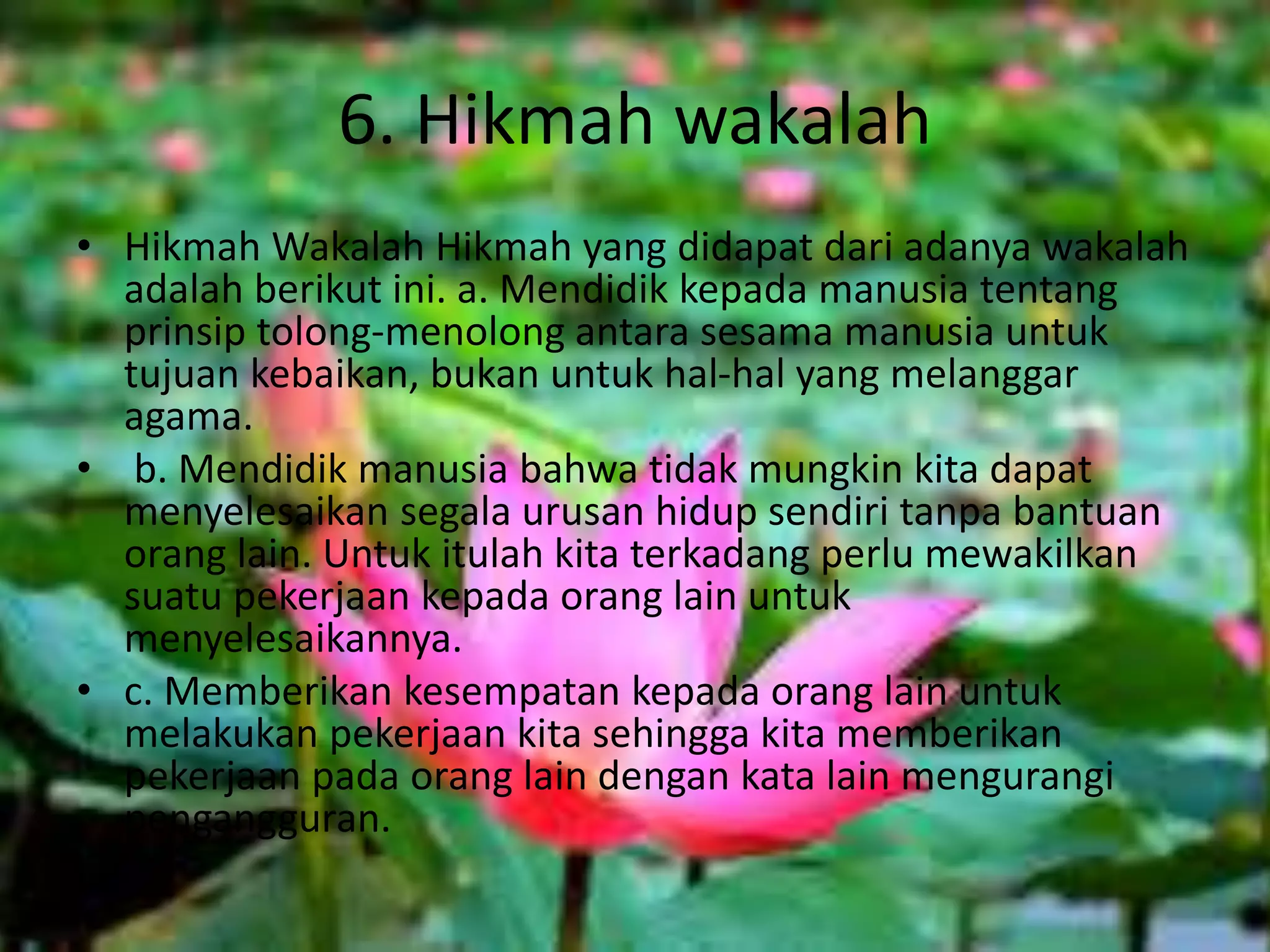 6. Hikmah wakalah
• Hikmah Wakalah Hikmah yang didapat dari adanya wakalah
adalah berikut ini. a. Mendidik kepada manusia tentang
prinsip tolong-menolong antara sesama manusia untuk
tujuan kebaikan, bukan untuk hal-hal yang melanggar
agama.
• b. Mendidik manusia bahwa tidak mungkin kita dapat
menyelesaikan segala urusan hidup sendiri tanpa bantuan
orang lain. Untuk itulah kita terkadang perlu mewakilkan
suatu pekerjaan kepada orang lain untuk
menyelesaikannya.
• c. Memberikan kesempatan kepada orang lain untuk
melakukan pekerjaan kita sehingga kita memberikan
pekerjaan pada orang lain dengan kata lain mengurangi
pengangguran.
 
