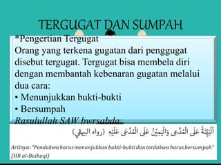 TERGUGAT DAN SUMPAH
*Pengertian Tergugat
Orang yang terkena gugatan dari penggugat
disebut tergugat. Tergugat bisa membela diri
dengan membantah kebenaran gugatan melalui
dua cara:
• Menunjukkan bukti-bukti
• Bersumpah
Rasulullah SAW bwrsabda:
 