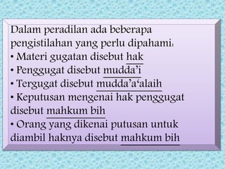 Dalam peradilan ada beberapa
pengistilahan yang perlu dipahami:
• Materi gugatan disebut hak
• Penggugat disebut mudda’i
• Tergugat disebut mudda’a‘alaih
• Keputusan mengenai hak penggugat
disebut mahkum bih
• Orang yang dikenai putusan untuk
diambil haknya disebut mahkum bih
 