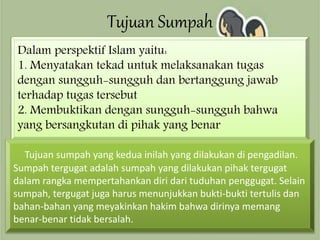 Tujuan Sumpah
Dalam perspektif Islam yaitu:
1. Menyatakan tekad untuk melaksanakan tugas
dengan sungguh-sungguh dan bertanggung jawab
terhadap tugas tersebut
2. Membuktikan dengan sungguh-sungguh bahwa
yang bersangkutan di pihak yang benar
Tujuan sumpah yang kedua inilah yang dilakukan di pengadilan.
Sumpah tergugat adalah sumpah yang dilakukan pihak tergugat
dalam rangka mempertahankan diri dari tuduhan penggugat. Selain
sumpah, tergugat juga harus menunjukkan bukti-bukti tertulis dan
bahan-bahan yang meyakinkan hakim bahwa dirinya memang
benar-benar tidak bersalah.
 