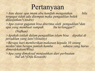 Pertanyaan
>Atas dasar apa imam abu hanifah mengatakan bila
tergugat tidak ada ditempat maka pengadilan boleh
dilanjutkan?(Andre)
>Apa syarat gugatan bisa diterima oleh pengadilan?dan
apa yang membuat sumpah Itu terlanggar?
(Nafhan)
>Apakah istilah dalam pengadilan islam bisa dipakai di
peradilan yang lain?(Isnainy)
>Berapa hari memberikan makanan kepada 10 orang
miskin?dan berapa jumlah hamba sahaya yang harus
dimerdekakan(Wita)
>Apa yang dimaksud menjauhkan dari perbuatan
bid’ah?(Difa Kosasih)
 
