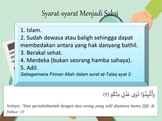 Syarat-syarat Menjadi Saksi
1. Islam.
2. Sudah dewasa atau baligh sehingga dapat
membedakan antara yang hak danyang bathil.
3. Berakal sehat.
4. Merdeka (bukan seorang hamba sahaya).
5. Adil.
Sebagaimana Firman Allah dalam surat aṭ-Tạlaq ayat 2:
 