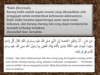 *Bukti (Bayyinah)
Barang bukti adalah segala sesuatu yang ditunjukkan oleh
penggugat untuk memperkuat kebenaran dakwaannya.
Bukti-bukti tersebut dapat berupa surat-surat resmi,
dokumen, dan barang-barang lain yang dapat memperjelas
masalah terhadap terdakwa.
Rasulullah Saw. bersabda:
 