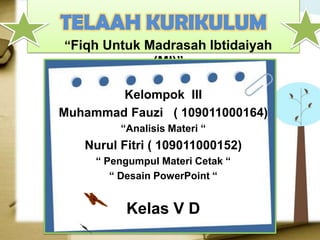 “Fiqh Untuk Madrasah Ibtidaiyah
                (MI)”

        Kelompok III
Muhammad Fauzi ( 109011000164)
         “Analisis Materi “
   Nurul Fitri ( 109011000152)
     “ Pengumpul Materi Cetak “
        “ Desain PowerPoint “


          Kelas V D
 