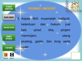 STANDAR
 KOMPETENSI



RUANG LINGKUP
                  2. Aspek fikih muamalah meliputi:
                    ketentuan    dan     hukum     jual
ANALISIS MATERI
                    beli,   qirad,     riba,     pinjam
   SUMBER           meminjam,                    utang
  REFERENSI
                    piutang, gadai, dan borg serta
  TEAM WORK         upah.


BACK    NEXT
 