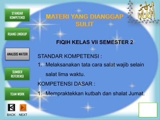 STANDAR
 KOMPETENSI



RUANG LINGKUP

                         FIQIH KELAS VII SEMESTER 2

ANALISIS MATERI
                  STANDAR KOMPETENSI :
                  1. Melaksanakan tata cara salat wajib selain
   SUMBER
  REFERENSI          salat lima waktu.
                  KOMPETENSI DASAR :
  TEAM WORK       1. Mempraktekkan kutbah dan shalat Jumat.


BACK    NEXT
 