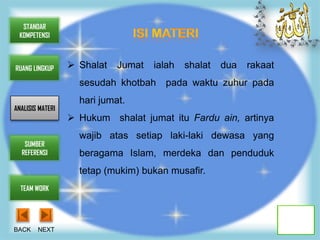 STANDAR
 KOMPETENSI



RUANG LINGKUP      Shalat   Jumat   ialah   shalat   dua   rakaat
                    sesudah khotbah    pada waktu zuhur pada
                    hari jumat.
ANALISIS MATERI
                   Hukum shalat jumat itu Fardu ain, artinya
                    wajib atas setiap laki-laki dewasa yang
   SUMBER
  REFERENSI         beragama Islam, merdeka dan penduduk
                    tetap (mukim) bukan musafir.
  TEAM WORK




BACK    NEXT
 