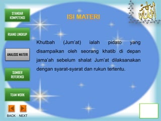 STANDAR
 KOMPETENSI



RUANG LINGKUP

                  Khutbah     (Jum’at)   ialah    pidato     yang
                  disampaikan oleh seorang khatib di depan
ANALISIS MATERI
                  jama’ah sebelum shalat Jum’at dilaksanakan
                  dengan syarat-syarat dan rukun tertentu.
   SUMBER
  REFERENSI




  TEAM WORK




BACK    NEXT
 