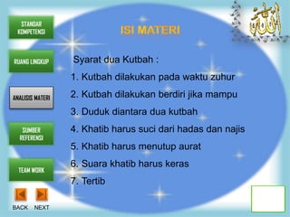 STANDAR
 KOMPETENSI



RUANG LINGKUP     Syarat dua Kutbah :
                  1. Kutbah dilakukan pada waktu zuhur

ANALISIS MATERI   2. Kutbah dilakukan berdiri jika mampu
                  3. Duduk diantara dua kutbah
   SUMBER         4. Khatib harus suci dari hadas dan najis
  REFERENSI
                  5. Khatib harus menutup aurat
                  6. Suara khatib harus keras
  TEAM WORK
                  7. Tertib

BACK    NEXT
 