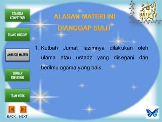 STANDAR
 KOMPETENSI



RUANG LINGKUP


                  1. Kutbah Jumat lazimnya dilakukan oleh
ANALISIS MATERI
                    ulama atau ustadz yang disegani dan
                    berilmu agama yang baik.
   SUMBER
  REFERENSI




  TEAM WORK




BACK    NEXT
 