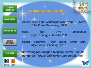 STANDAR
 KOMPETENSI



RUANG LINGKUP
                  Abyan, Amir, Fiqih Madrasah Tsnawiyah, PT Karya
                        Toha Putra, Semarang, 2008.
ANALISIS MATERI
                  Hadi,            Nor,        Ayo            Memahami
                           Fiqih, Erlangga, Jakarta, 2008.
   SUMBER
  REFERENSI
                  Rasjid     Sulaiman, Fiqih Islam,          Sinar   Baru
                           Algensindo, Bandung, 2010.

  TEAM WORK
                  http://bloggerkuningan.blogspot.com/2010/09/
                  pengertian-fungsi-dalil-rukun-dan-sunah.html

BACK    NEXT
 