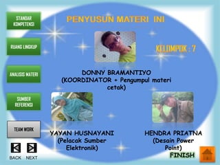 STANDAR
 KOMPETENSI



RUANG LINGKUP




ANALISIS MATERI           DONNY BRAMANTIYO
                     (KOORDINATOR + Pengumpul materi
                                cetak)
   SUMBER
  REFERENSI




  TEAM WORK
                  YAYAN HUSNAYANI           HENDRA PRIATNA
                    (Pelacak Sumber           (Desain Power
                       Elektronik)                Point)
BACK    NEXT                                        FINISH
 