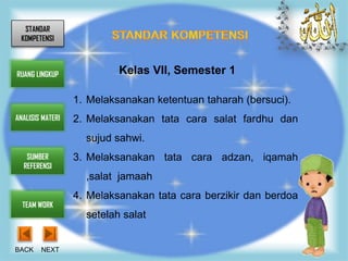 STANDAR
 KOMPETENSI



RUANG LINGKUP              Kelas VII, Semester 1

                  1. Melaksanakan ketentuan taharah (bersuci).
ANALISIS MATERI   2. Melaksanakan tata cara salat fardhu dan
                    sujud sahwi.
   SUMBER         3. Melaksanakan tata cara adzan, iqamah
  REFERENSI
                    ,salat jamaah
                  4. Melaksanakan tata cara berzikir dan berdoa
  TEAM WORK
                    setelah salat


BACK    NEXT
 