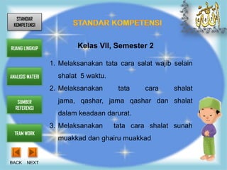 STANDAR
 KOMPETENSI



RUANG LINGKUP             Kelas VII, Semester 2

                  1. Melaksanakan tata cara salat wajib selain
ANALISIS MATERI     shalat 5 waktu.
                  2. Melaksanakan      tata    cara     shalat
   SUMBER           jama, qashar, jama qashar dan shalat
  REFERENSI
                    dalam keadaan darurat.
                  3. Melaksanakan     tata cara shalat sunah
  TEAM WORK
                    muakkad dan ghairu muakkad


BACK    NEXT
 