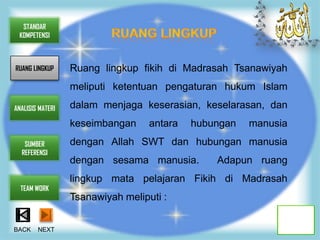 STANDAR
 KOMPETENSI



RUANG LINGKUP     Ruang lingkup fikih di Madrasah Tsanawiyah
                  meliputi ketentuan pengaturan hukum Islam

ANALISIS MATERI   dalam menjaga keserasian, keselarasan, dan
                  keseimbangan     antara   hubungan   manusia
   SUMBER         dengan Allah SWT dan hubungan manusia
  REFERENSI
                  dengan sesama manusia.        Adapun ruang
                  lingkup mata pelajaran Fikih di Madrasah
  TEAM WORK
                  Tsanawiyah meliputi :


BACK    NEXT
 