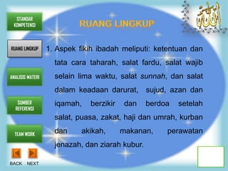 STANDAR
 KOMPETENSI



RUANG LINGKUP     1. Aspek fikih ibadah meliputi: ketentuan dan
                    tata cara taharah, salat fardu, salat wajib
ANALISIS MATERI     selain lima waktu, salat sunnah, dan salat
                    dalam keadaan darurat, sujud, azan dan
   SUMBER           iqamah,   berzikir    dan    berdoa   setelah
  REFERENSI
                    salat, puasa, zakat, haji dan umrah, kurban

  TEAM WORK
                    dan     akikah,      makanan,     perawatan
                    jenazah, dan ziarah kubur.

BACK    NEXT
 