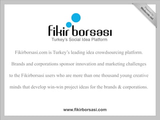Fikirborsasi.com is Turkey’s leading idea crowdsourcing platform.

 Brands and corporations sponsor innovation and marketing challenges

to the Fikirborsasi users who are more than one thousand young creative

minds that develop win-win project ideas for the brands & corporations.



                           www.fikirborsasi.com
 