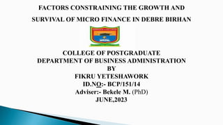 FACTORS CONSTRAINING THE GROWTH AND
SURVIVAL OF MICRO FINANCE IN DEBRE BIRHAN
SELECT CO
COLLEGE OF POSTGRADUATE
DEPARTMENT OF BUSINESS ADMINISTRATION
BY
FIKRU YETESHAWORK
ID.NO:- BCP/151/14
Adviser:- Bekele M. (PhD)
JUNE,2023
 