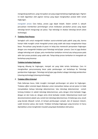 mengandung kadmium, yang merupakan zat yang sangat berbahaya bagilingkungan. Pigmen
ini telah digantikan oleh pigmen lainnya yang dapat menghasilkan produk lebih ramah
lingkungan.
mengubah proses Cara kedua, proses juga dapat diubah. Dalam contoh 3, sebuah
perusahaan memberikan pertimbangan untuk melakukan perubahan proses yang dapat
teknologi bersih mengurangi zat polusi. Tipe teknologi ini disebut teknologi bersih (clean
technology).
3. Tindakan Post-Process
Seringkali sulit untuk mengambil tindakan source-oriented pada pabrik yang ada, karena
hampir tidak mungkin untuk mengubah proses yang sudah ada tanpa mengeluarkan biaya
besar. Perusahaan yang berada di posisi ini tetap bisa memenuhi persyaratan lingkungan
dengan cara mengambil tindakan post-Teknologi end-of-pipe process. Cara ini juga disebut
sebagai teknologi end- of-pipe, yaitu memberikan tambahan minimal satu tahap proses pada
akhir dari proses produksi yang sudah ada. Tahap-tahap proses tambahan ini mengubah zat
berbahaya yang biasanya
Tindakan terhadap lingkungan
langsung dibuang ke lingkungan, menjadi zat yang tidak terlalu berbahaya. Cara ini
menghasilkan penurunanyang besar pada pembuangan zat berbahaya ke Teknologi
pembersihan lingkungan. Teknologi end-of-pipe juga disebut sebagai teknologi pembersihan
(cleaning technology) (cleaning technology).
4. Tindakan Effect-Oriented
Pada beberapa kasus, tidak mungkin mencegah pembuangan zat polusi ke lingkungan.
Tindakan effect oriented dapat dilakukan untuk memastikan bahwa zat-zat polusi ini tidak
menyebabkan bahaya teknologi dekontaminasi. Satu teknologi dekontaminasi contoh
tentang tindakan ini adalah teknologi dekontaminasi, yaitu dengan nitrat berkadar tinggi,
dengan air dari mata air, dengan serta nitrat berkadar rendah. Dekontaminasi tanah (soil
decontamination) adalah satu contoh lain teknologi dekontaminasi. Di beberapa area, tanah
yang berada dibawah rumah, di tempat pembuangan sampah, dan di kawasan industri,
sudah tercemar polusi, dan tanah. Tindakan terhadap lingkungan yang tercemar ini harus
dipindahkan untuk menghindari masalah yang dapat disebabkan oleh polusi.
 