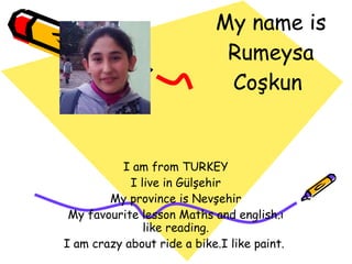 My name is Rumeysa Coşkun  I am from TURKEY I live in Gülşehir My province is Nevşehir My favourite lesson Maths and english.ı like reading. I am crazy about ride a bike.I like paint.  