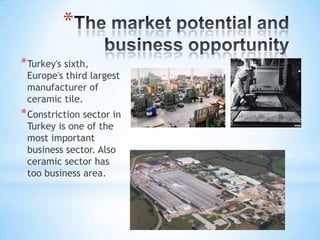 *
* Turkey's sixth,

Europe's third largest
manufacturer of
ceramic tile.

* Constriction sector in
Turkey is one of the
most important
business sector. Also
ceramic sector has
too business area.

 