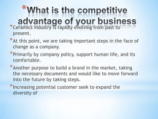 *
* Ceramics industry is rapidly evolving from past to
present.

* At this point, we are taking important steps in the face of
change as a company.

* Primarily by company policy, support human life, and its
comfartable.

* Another purpose to build a brand in the market, taking

the necessary documents and would like to move forward
into the future by taking steps.

* Increasing potential customer seek to expand the
diversity of

 