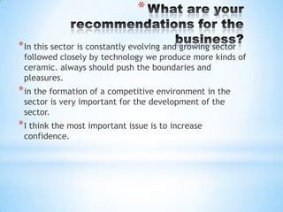 *
* In this sector is constantly evolving and growing sector

followed closely by technology we produce more kinds of
ceramic. always should push the boundaries and
pleasures.

* in the formation of a competitive environment in the
sector is very important for the development of the
sector.

* I think the most important issue is to increase
confidence.

 