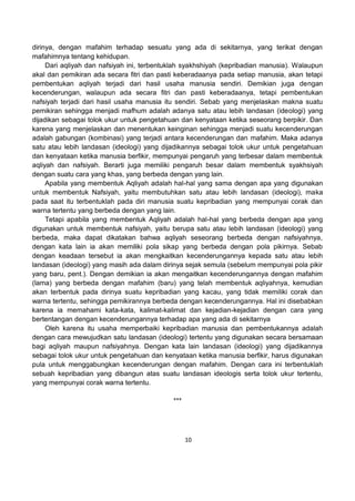 10
dirinya, dengan mafahim terhadap sesuatu yang ada di sekitarnya, yang terikat dengan
mafahimnya tentang kehidupan.
Dari aqliyah dan nafsiyah ini, terbentuklah syakhshiyah (kepribadian manusia). Walaupun
akal dan pemikiran ada secara fitri dan pasti keberadaanya pada setiap manusia, akan tetapi
pembentukan aqliyah terjadi dari hasil usaha manusia sendiri. Demikian juga dengan
kecenderungan, walaupun ada secara fitri dan pasti keberadaanya, tetapi pembentukan
nafsiyah terjadi dari hasil usaha manusia itu sendiri. Sebab yang menjelaskan makna suatu
pemikiran sehingga menjadi mafhum adalah adanya satu atau lebih landasan (ideologi) yang
dijadikan sebagai tolok ukur untuk pengetahuan dan kenyataan ketika seseorang berpikir. Dan
karena yang menjelaskan dan menentukan keinginan sehingga menjadi suatu kecenderungan
adalah gabungan (kombinasi) yang terjadi antara kecenderungan dan mafahim. Maka adanya
satu atau lebih landasan (ideologi) yang dijadikannya sebagai tolok ukur untuk pengetahuan
dan kenyataan ketika manusia berfikir, mempunyai pengaruh yang terbesar dalam membentuk
aqliyah dan nafsiyah. Berarti juga memiliki pengaruh besar dalam membentuk syakhsiyah
dengan suatu cara yang khas, yang berbeda dengan yang lain.
Apabila yang membentuk Aqliyah adalah hal-hal yang sama dengan apa yang digunakan
untuk membentuk Nafsiyah, yaitu membutuhkan satu atau lebih landasan (ideologi), maka
pada saat itu terbentuklah pada diri manusia suatu kepribadian yang mempunyai corak dan
warna tertentu yang berbeda dengan yang lain.
Tetapi apabila yang membentuk Aqliyah adalah hal-hal yang berbeda dengan apa yang
digunakan untuk membentuk nafsiyah, yaitu berupa satu atau lebih landasan (ideologi) yang
berbeda, maka dapat dikatakan bahwa aqliyah seseorang berbeda dengan nafsiyahnya,
dengan kata lain ia akan memiliki pola sikap yang berbeda dengan pola pikirnya. Sebab
dengan keadaan tersebut ia akan mengkaitkan kecenderungannya kepada satu atau lebih
landasan (ideologi) yang masih ada dalam dirinya sejak semula (sebelum mempunyai pola pikir
yang baru, pent.). Dengan demikian ia akan mengaitkan kecenderungannya dengan mafahim
(lama) yang berbeda dengan mafahim (baru) yang telah membentuk aqliyahnya, kemudian
akan terbentuk pada dirinya suatu kepribadian yang kacau, yang tidak memiliki corak dan
warna tertentu, sehingga pemikirannya berbeda dengan kecenderungannya. Hal ini disebabkan
karena ia memahami kata-kata, kalimat-kalimat dan kejadian-kejadian dengan cara yang
bertentangan dengan kecenderungannya terhadap apa yang ada di sekitarnya
Oleh karena itu usaha memperbaiki kepribadian manusia dan pembentukannya adalah
dengan cara mewujudkan satu landasan (ideologi) tertentu yang digunakan secara bersamaan
bagi aqliyah maupun nafsiyahnya. Dengan kata lain landasan (ideologi) yang dijadikannya
sebagai tolok ukur untuk pengetahuan dan kenyataan ketika manusia berfikir, harus digunakan
pula untuk menggabungkan kecenderungan dengan mafahim. Dengan cara ini terbentuklah
sebuah kepribadian yang dibangun atas suatu landasan ideologis serta tolok ukur tertentu,
yang mempunyai corak warna tertentu.
***
 