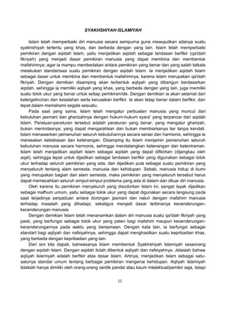 11
SYAKHSHIYAH ISLAMIYAH
Islam telah memperbaiki diri manusia secara sempurna guna mewujudkan adanya suatu
syakhshiyah tertentu yang khas, dan berbeda dengan yang lain. Islam telah memperbaiki
pemikiran dengan aqidah Islam, yaitu menjadikan aqidah sebagai landasan berfikir (qa'idah
fikriyah) yang menjadi dasar pemikiran manusia yang dapat membina dan membentuk
mafahimnya; agar ia mampu membedakan antara pemikiran yang benar dan yang salah tatkala
melakukan standarisasi suatu pemikiran dengan aqidah Islam. Ia menjadikan aqidah Islam
sebagai dasar untuk membina dan membentuk mafahimnya, karena Islam merupakan qa'idah
fikriyah. Dengan demikian disamping akan terbentuk aqliyah yang dibangun berdasarkan
aqidah, sehingga ia memiliki aqliyah yang khas, yang berbeda dengan yang lain, juga memiliki
suatu tolok ukur yang benar untuk setiap pemikiran/ide. Dengan demikian ia akan selamat dari
ketergelinciran dan kesalahan serta kerusakan berfikir. Ia akan tetap benar dalam berfikir, dan
tepat dalam memahami segala sesuatu.
Pada saat yang sama, Islam telah mengatur perbuatan manusia yang muncul dari
kebutuhan jasmani dan gharizahnya dengan hukum-hukum syara' yang terpancar dari aqidah
Islam. Peratuan-peraturan tersebut adalah peraturan yang benar, yang mengatur gharizah,
bukan menindasnya; yang dapat mengarahkan dan bukan membiarkanya liar tanpa kendali.
Islam menawarkan pemenuhan seluruh kebutuhannya secara serasi dan harmonis, sehingga ia
merasakan kebebasan dan ketenangan. Disamping itu Islam menjamin pemenuhan seluruh
kebutuhan manusia secara harmonis, sehingga mendatangkan ketenangan dan ketentraman.
Islam telah menjadikan aqidah Islam sebagai aqidah yang dapat difikirkan (dijangkau oleh
aqal), sehingga tepat untuk dijadikan sebagai landasan berfikir yang digunakan sebagai tolok
ukur terhadap seluruh pemikiran yang ada, dan dijadikan pula sebagai suatu pemikiran yang
menyeluruh tentang alam semesta, manusia dan kehidupan. Sebab, manusia hidup di bumi
yang merupakan bagian dari alam semesta, maka pemikiran yang menyeluruh tersebut harus
dapat memecahkan seluruh simpul-simpul problema yang ada di dalam dan diluar diri manusia.
Oleh karena itu pemikiran menyeluruh yang disodorkan Islam ini, sangat layak dijadikan
sebagai mafhum umum, yaitu sebagai tolok ukur yang dapat digunakan secara langsung pada
saat terjadinya perpaduan antara dorongan jasmani dan naluri dengan mafahim manusia
terhadap masalah yang dihadapi, sekaligus menjadi dasar terbinanya kecenderungan-
kecenderungan manusia.
Dengan demikian Islam telah menanamkan dalam diri manusia suatu qa'idah fikriyah yang
pasti, yang berfungsi sebagai tolok ukur yang paten bagi mafahim maupun kecenderungan-
kecenderungannya pada waktu yang bersamaan. Dengan kata lain, ia berfungsi sebagai
standart bagi aqliyah dan nafsiyahnya, sehingga dapat menghasilkan suatu kepribadian khas,
yang berbeda dengan kepribadian yang lain.
Dari sini kita dapati, bahwasanya Islam membentuk Syakhshiyah Islamiyah seseorang
dengan aqidah Islam. Dengan aqidah itulah dibentuk aqliyah dan nafsiyahnya. Jelaslah bahwa
aqliyah Islamiyah adalah berfikir atas dasar Islam. Artinya, menjadikan Islam sebagai satu-
satunya standar umum tentang berbagai pemikiran mengenai kehidupan. Aqliyah Islamiyah
tidaklah hanya dimiliki oleh orang-orang cerdik pandai atau kaum intelektual/pemikir saja, tetapi
 
