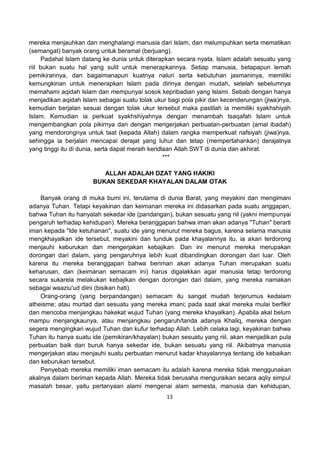 13
mereka menjauhkan dan menghalangi manusia dari Islam, dan melumpuhkan serta mematikan
(semangat) banyak orang untuk beramal (berjuang).
Padahal Islam datang ke dunia untuk diterapkan secara nyata. Islam adalah sesuatu yang
riil bukan suatu hal yang sulit untuk menerapkannya. Setiap manusia, betapapun lemah
pemikirannya, dan bagaimanapun kuatnya naluri serta kebutuhan jasmaninya, memiliki
kemungkinan untuk menerapkan Islam pada dirinya dengan mudah, setelah sebelumnya
memahami aqidah Islam dan mempunyai sosok kepribadian yang Islami. Sebab dengan hanya
menjadikan aqidah Islam sebagai suatu tolak ukur bagi pola pikir dan kecenderungan (jiwa)nya,
kemudian berjalan sesuai dengan tolak ukur tersebut maka pastilah ia memiliki syakhshiyah
Islam. Kemudian ia perkuat syakhshiyahnya dengan menambah tsaqafah Islam untuk
mengembangkan pola pikirnya dan dengan mengerjakan perbuatan-perbuatan (amal ibadah)
yang mendorongnya untuk taat (kepada Allah) dalam rangka memperkuat nafsiyah (jiwa)nya,
sehingga ia berjalan mencapai derajat yang luhur dan tetap (mempertahankan) derajatnya
yang tinggi itu di dunia, serta dapat meraih keridlaan Allah SWT di dunia dan akhirat.
***
ALLAH ADALAH DZAT YANG HAKIKI
BUKAN SEKEDAR KHAYALAN DALAM OTAK
Banyak orang di muka bumi ini, terutama di dunia Barat, yang meyakini dan mengimani
adanya Tuhan. Tetapi keyakinan dan keimanan mereka ini didasarkan pada suatu anggapan,
bahwa Tuhan itu hanyalah sekedar ide (pandangan), bukan sesuatu yang riil (yakni mempunyai
pengaruh terhadap kehidupan). Mereka beranggapan bahwa iman akan adanya "Tuhan" berarti
iman kepada "Ide ketuhanan", suatu ide yang menurut mereka bagus, karena selama manusia
mengkhayalkan ide tersebut, meyakini dan tunduk pada khayalannya itu, ia akan terdorong
menjauhi keburukan dan mengerjakan kebajikan. Dan ini menurut mereka merupakan
dorongan dari dalam, yang pengaruhnya lebih kuat dibandingkan dorongan dari luar. Oleh
karena itu mereka beranggapan bahwa beriman akan adanya Tuhan merupakan suatu
keharusan, dan (keimanan semacam ini) harus digalakkan agar manusia tetap terdorong
secara sukarela melakukan kebajikan dengan dorongan dari dalam, yang mereka namakan
sebagai waaziu'ud diini (bisikan hati).
Orang-orang (yang berpandangan) semacam itu sangat mudah terjerumus kedalam
atheisme; atau murtad dari sesuatu yang mereka imani; pada saat akal mereka mulai berfikir
dan mencoba menjangkau hakekat wujud Tuhan (yang mereka khayalkan). Apabila akal belum
mampu menjangkaunya, atau menjangkau pengaruh/tanda adanya Khaliq, mereka dengan
segera mengingkari wujud Tuhan dan kufur terhadap Allah. Lebih celaka lagi, keyakinan bahwa
Tuhan itu hanya suatu ide (pemikiran/khayalan) bukan sesuatu yang riil, akan menjadikan pula
perbuatan baik dan buruk hanya sekedar ide, bukan sesuatu yang riil. Akibatnya manusia
mengerjakan atau menjauhi suatu perbuatan menurut kadar khayalannya tentang ide kebaikan
dan keburukan tersebut.
Penyebab mereka memiliki iman semacam itu adalah karena mereka tidak menggunakan
akalnya dalam beriman kepada Allah. Mereka tidak berusaha menguraikan secara aqliy simpul
masalah besar, yaitu pertanyaan alami mengenai alam semesta, manusia dan kehidupan,
 