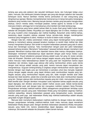 14
tentang apa yang ada sebelum dan sesudah kehidupan dunia, dan hubungan ketiga unsur
(alam, manusia, dan kehidupan) tersebut dengan apa yang ada dengan sebelum dan sesudah
kehidupan dunia. Namun demikian mereka terima pemecahan ini dari orang-orang yang
diinginkannya (gereja), Mereka mempertahankan keimanannya ini tanpa berusaha menjangkau
eksistensi yang mereka imani. Memang banyak diantara mereka yang berusaha menggunakan
akalnya, namun mereka selalu mendapat jawaban, bahwa agama itu berada di luar akal
manusia (misteri), sehingga hal ini memaksanya untuk berdiam dan tidak bertanya lagi.
Sesungguhnya yang benar adalah bahwa Allah itu (suatu Dzat yang) hakiki bukan hanya
sekedar ide (khayalan) belaka. WujudNya pun dapat dijangkau dan di indera, meskipun suatu
hal yang mustahil untuk menjangkau dan melihat DzatNya. Bukankah anda melihat bahwa,
seseorang dapat meyakini adanya pesawat hanya semata-mata dengan mendengarkan
suaranya yang menggema di udara, meskipun ia duduk di dalam suatu ruangan.
Dengan kata lain, melalui perantaraan indera yang dapat mendengarkan bunyi pesawat
terbang ia memahami adanya pesawat tersebut meskipun ia sendiri tidak melihat dan tidak
mampu mengindera Dzatnya. Dari sinilah ia meyakini keberadaan pesawat (yang ada di udara)
hanya dari mendengar suaranya. Yaitu membenarkan dengan pasti dan yakin keberadaan
pesawat terbang tersebut. Memahami "keberadaan" pesawat berbeda dengan memahami dzat
pesawat. Memahami dzatnya tidak akan diperoleh karena tidak mampu menjangkau dzatnya.
Sedangkan memahami keberadaannya dapat diperoleh dengan pasti hanya melalui suara
(pesawat)nya. Wujud (eksistensi) pesawat terbang adalah suatu hal yang riil, bukan semata-
mata ide khayalan. Demikian pula halnya dengan segala sesuatu yang dapat dijangkau oleh
indera manusia maka keberadaannya adalah hal yang pasti dan meyakinkan karena dapat
disaksikan dan diindera, begitu juga adanya sifat saling membutuhkan antara suatu benda
dengan dzat lainnya adalah sesuatu yang pasti, karena manusia dapat menyaksikan dan
menginderanya. Gugusan bintang-bintang di angkasa sangat membutuhkan aturan (agar bisa
beredar dengan rapi) begitu pula api memerlukan si pemakai untuk bisa menyala; begitulah
halnya dengan segala sesuatu yang dapat diindera pasti membutuhkan kepada yang lain.
Segala sesuatu yang membutuhkan kepada yang lain, tidak mungkin bersifat azali (tidak
berawal dan tidak berakhir), sebab bila ia bersifat azali tentu tidak akan membutuhkan kepada
yang lain. Dengan adanya sifat membutuhkan kepada yang lain inilah, menunjukkan bahwa ia
tidak bersifat azali. Dengan demikian merupakan suatu kepastian bahwa segala sesuatu yang
dapat dijangkau dan diindera seluruhnya adalah mahluk secara pasti. Sebab benda-benda
tersebut bersifat azali, jadi dengan kata lain merupakan mahkluk (ciptaan) Sang Pencipta.
Penginderaan terhadap makhluk-makhluk (Allah) sebagaimana penginderaan terhadap suara
pesawat adalah sesuatu yang pasti. Keberadaan Khaliq yang menciptakan segenap makhluk-
makhluk ciptaanNya, laksana keberadaan pesawat yang mengeluarkan suara, merupakan
sesuatu yang pasti juga. Jadi keberadaan Khaliq bagi makhluk-makhlukNya adalah sesuatu
yang tidak mungkin diingkari (pasti).
Manusia telah memahami (keberadaan) makhluk-makhluk itu dengan indera dan akalnya.
Dengan penginderaan terhadap makhluk-makhluk itulah maka manusia dapat memahami
keberadaan Khaliq dengan pasti. Dengan demikian keberadaan (eksistensi) Khaliq merupakan
sesuatu yang hakiki (riil), karena eksistensiNya dapat dijangkau oleh manusia melalui
inderanya. Dia bukanlah sekedar ide (khayalan) dalam benak manusia.
 