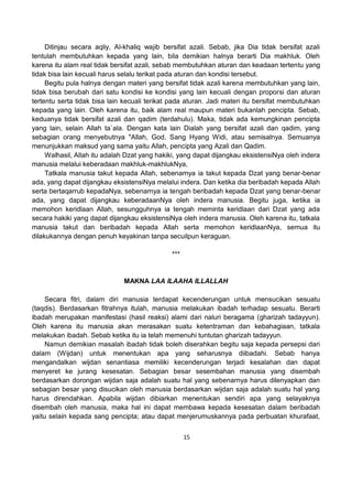 15
Ditinjau secara aqliy, Al-khaliq wajib bersifat azali. Sebab, jika Dia tidak bersifat azali
tentulah membutuhkan kepada yang lain, bila demikian halnya berarti Dia makhluk. Oleh
karena itu alam real tidak bersifat azali, sebab membutuhkan aturan dan keadaan tertentu yang
tidak bisa lain kecuali harus selalu terikat pada aturan dan kondisi tersebut.
Begitu pula halnya dengan materi yang bersifat tidak azali karena membutuhkan yang lain,
tidak bisa berubah dari satu kondisi ke kondisi yang lain kecuali dengan proporsi dan aturan
tertentu serta tidak bisa lain kecuali terikat pada aturan. Jadi materi itu bersifat membutuhkan
kepada yang lain. Oleh karena itu, baik alam real maupun materi bukanlah pencipta. Sebab,
keduanya tidak bersifat azali dan qadim (terdahulu). Maka, tidak ada kemungkinan pencipta
yang lain, selain Allah ta`ala. Dengan kata lain Dialah yang bersifat azali dan qadim, yang
sebagian orang menyebutnya "Allah, God, Sang Hyang Widi, atau semisalnya. Semuanya
menunjukkan maksud yang sama yaitu Allah, pencipta yang Azali dan Qadim.
Walhasil, Allah itu adalah Dzat yang hakiki, yang dapat dijangkau eksistensiNya oleh indera
manusia melalui keberadaan makhluk-makhlukNya,
Tatkala manusia takut kepada Allah, sebenarnya ia takut kepada Dzat yang benar-benar
ada, yang dapat dijangkau eksistensiNya melalui indera. Dan ketika dia beribadah kepada Allah
serta bertaqarrub kepadaNya, sebenarnya ia tengah beribadah kepada Dzat yang benar-benar
ada, yang dapat dijangkau keberadaanNya oleh indera manusia. Begitu juga, ketika ia
memohon keridlaan Allah, sesungguhnya ia tengah meminta keridlaan dari Dzat yang ada
secara hakiki yang dapat dijangkau eksistensiNya oleh indera manusia. Oleh karena itu, tatkala
manusia takut dan beribadah kepada Allah serta memohon keridlaanNya, semua itu
dilakukannya dengan penuh keyakinan tanpa secuilpun keraguan.
***
MAKNA LAA ILAAHA ILLALLAH
Secara fitri, dalam diri manusia terdapat kecenderungan untuk mensucikan sesuatu
(taqdis). Berdasarkan fitrahnya itulah, manusia melakukan ibadah terhadap sesuatu. Berarti
ibadah merupakan manifestasi (hasil reaksi) alami dari naluri beragama (gharizah tadayyun).
Oleh karena itu manusia akan merasakan suatu ketentraman dan kebahagiaan, tatkala
melakukan ibadah. Sebab ketika itu ia telah memenuhi tuntutan gharizah tadayyun.
Namun demikian masalah ibadah tidak boleh diserahkan begitu saja kepada persepsi dari
dalam (Wijdan) untuk menentukan apa yang seharusnya diibadahi. Sebab hanya
mengandalkan wijdan senantiasa memiliki kecenderungan terjadi kesalahan dan dapat
menyeret ke jurang kesesatan. Sebagian besar sesembahan manusia yang disembah
berdasarkan dorongan wijdan saja adalah suatu hal yang sebenarnya harus dilenyapkan dan
sebagian besar yang disucikan oleh manusia berdasarkan wijdan saja adalah suatu hal yang
harus direndahkan. Apabila wijdan dibiarkan menentukan sendiri apa yang selayaknya
disembah oleh manusia, maka hal ini dapat membawa kepada kesesatan dalam beribadah
yaitu selain kepada sang pencipta; atau dapat menjerumuskannya pada perbuatan khurafaat,
 