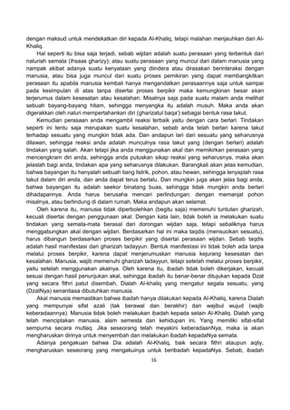 16
dengan maksud untuk mendekatkan diri kepada Al-Khaliq, tetapi malahan menjauhkan dari Al-
Khaliq.
Hal seperti itu bisa saja terjadi, sebab wijdan adalah suatu perasaan yang terbentuk dari
naluriah semata (ihsaas gharizy); atau suatu perasaan yang muncul dari dalam manusia yang
nampak akibat adanya suatu kenyataan yang diindera atau dirasakan berinteraksi dengan
manusia, atau bisa juga muncul dari suatu proses pemikiran yang dapat membangkitkan
perasaan itu apabila manusia kembali hanya mengandalkan perasaannya saja untuk sampai
pada kesimpulan di atas tanpa disertai proses berpikir maka kemungkinan besar akan
terjerumus dalam kesesatan atau kesalahan. Misalnya saja pada suatu malam anda melihat
sebuah bayang-bayang hitam, sehingga menyangka itu adalah musuh. Maka anda akan
digerakkan oleh naluri mempertahankan diri (gharizatul baqa') sebagai bentuk rasa takut.
Kemudian perasaan anda mengambil reaksi terbaik yaitu dengan cara berlari. Tindakan
seperti ini tentu saja merupakan suatu kesalahan, sebab anda telah berlari karena takut
terhadap sesuatu yang mungkin tidak ada. Dan andapun lari dari sesuatu yang seharusnya
dilawan, sehingga reaksi anda adalah munculnya rasa takut yang (dengan berlari) adalah
tindakan yang salah. Akan tetapi jika anda menggunakan akal dan memikirkan perasaan yang
mencengkram diri anda, sehingga anda putuskan sikap reaksi yang seharusnya, maka akan
jelaslah bagi anda, tindakan apa yang seharusnya dilakukan. Barangkali akan jelas kemudian,
bahwa bayangan itu hanyalah sebuah tiang listrik, pohon, atau hewan, sehingga lenyaplah rasa
takut dalam diri anda, dan anda dapat terus berlalu. Dan mungkin juga akan jelas bagi anda,
bahwa bayangan itu adalah seekor binatang buas, sehingga tidak mungkin anda berlari
dihadapannya. Anda harus berusaha mencari perlindungan; dengan memanjat pohon
misalnya, atau berlindung di dalam rumah. Maka andapun akan selamat.
Oleh karena itu, manusia tidak diperbolehkan (begitu saja) memenuhi tuntutan gharizah,
kecuali disertai dengan penggunaan akal. Dengan kata lain, tidak boleh ia melakukan suatu
tindakan yang semata-mata berasal dari dorongan wijdan saja, tetapi sebaliknya harus
menggabungkan akal dengan wijdan. Berdasarkan hal ini maka taqdis (mensucikan sesuatu),
harus dibangun berdasarkan proses berpikir yang disertai perasaan wijdan. Sebab taqdis
adalah hasil manifestasi dari gharizah tadayyun. Bentuk manifestasi ini tidak boleh ada tanpa
melalui proses berpikir, karena dapat menjerumuskan manusia kejurang kesesatan dan
kesalahan. Manusia, wajib memenuhi gharizah tadayyun, tetapi setelah melalui proses berpikir,
yaitu setelah menggunakan akalnya. Oleh karena itu, ibadah tidak boleh dikerjakan, kecuali
sesuai dengan hasil penunjukan akal, sehingga ibadah itu benar-benar ditujukan kepada Dzat
yang secara fithri patut disembah, Dialah Al-khaliq yang mengatur segala sesuatu, yang
(DzatNya) senantiasa dibutuhkan manusia.
Akal manusia memastikan bahwa ibadah hanya dilakukan kepada Al-Khaliq, karena Dialah
yang mempunyai sifat azali (tak berawal dan berakhir) dan wajibul wujud (wajib
keberadaannya). Manusia tidak boleh melakukan ibadah kepada selain Al-Khaliq. Dialah yang
telah menciptakan manusia, alam semesta dan kehidupan ini, Yang memiliki sifat-sifat
sempurna secara mutlaq. Jika seseorang telah meyakini keberadaanNya, maka ia akan
mengharuskan dirinya untuk menyembah dan melakukan ibadah kepadaNya semata.
Adanya pengakuan bahwa Dia adalah Al-Khaliq, baik secara fithri ataupun aqliy,
mengharuskan seseorang yang mengakuinya untuk beribadah kepadaNya. Sebab, ibadah
 