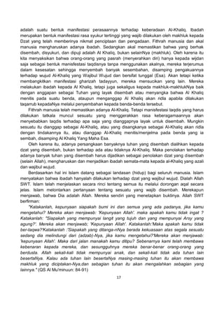 17
adalah suatu bentuk manifestasi perasaannya terhadap keberadaan Al-Khaliq. Ibadah
merupakan bentuk manifestasi rasa syukur tertinggi yang wajib dilakukan oleh makhluk kepada
Dzat yang telah memberinya nikmat penciptaan dan pengadaan. Fithrah manusia dan akal
manusia mengharuskan adanya ibadah. Sedangkan akal memastikan bahwa yang berhak
disembah, disyukuri, dan dipuji adalah Al Khaliq, bukan selainNya (makhluk). Oleh karena itu
kita menyaksikan bahwa orang-orang yang pasrah (menyerahkan diri) hanya kepada wijdan
saja sebagai bentuk manisfestasi taqdisnya tanpa menggunakan akalnya, mereka terjerumus
dalam kesesatan sehingga menyembah banyak sesembahan, disamping pengakuannya
terhadap wujud Al-Khaliq yang Wajibul Wujud dan bersifat tunggal (Esa). Akan tetapi ketika
membangkitkan manifestasi gharizah tadayyun, mereka mensucikan yang lain. Mereka
melakukan ibadah kepada Al Khaliq, tetapi juga sekaligus kepada makhluk-makhlukNya baik
dengan anggapan sebagai Tuhan yang layak disembah atau menyangka bahwa Al Khaliq
menitis pada suatu benda, ataupun menganggap Al Khaliq akan ridla apabila dilakukan
taqarrub kepadaNya melalui penyembahan kepada benda-benda tersebut.
Fithrah manusia telah memastikan adanya Al-Khaliq. Tetapi manisfestasi taqdis yang harus
dilakukan tatkala muncul sesuatu yang menggerakkan rasa keberagamaannya akan
menyebabkan taqdis terhadap apa saja yang dianggapnya layak untuk disembah. Mungkin
sesuatu itu dianggap sebagai Al-Khaliq, atau yang disangkanya sebagai Al-Khaliq akan ridla
dengan tindakannya itu, atau dianggap Al-Khaliq menitis/menjelma pada benda yang ia
sembah, disamping Al Khaliq Yang Maha Esa.
Oleh karena itu, adanya persangkaan banyaknya tuhan yang disembah dialihkan kepada
dzat yang disembah, bukan terhadap ada atau tidaknya Al-Khaliq. Maka penolakan terhadap
adanya banyak tuhan yang disembah harus dijadikan sebagai penolakan dzat yang disembah
(selain Allah), mengharuskan dan menjadikan ibadah semata-mata kepada al-Khaliq yang azali
dan wajibul wujud.
Berdasarkan hal ini Islam datang sebagai landasan (hidup) bagi seluruh manusia. Islam
menyatakan bahwa ibadah hanyalah dilakukan terhadap dzat yang wajibul wujud. Dialah Allah
SWT. Islam telah menjelaskan secara rinci tentang semua itu melalui dorongan aqal secara
jelas. Islam melontarkan pertanyaan tentang sesuatu yang wajib disembah. Merekapun
menjawab, bahwa Dia adalah Allah. Mereka sendiri yang menetapkan buktinya. Allah SWT
berfirman:
"Katakanlah, kepunyaan siapakah bumi ini dan semua yang ada padanya, jika kamu
mengetahui? Mereka akan menjawab: 'Kepunyaan Allah'. maka apakah kamu tidak ingat ?
Katakanlah: "Siapakah yang mempunyai langit yang tujuh dan yang mempunyai Arsy yang
agung?'. Mereka akan menjawab; 'Kepunyaan Allah'. Katakanlah:'Maka apakah kamu tidak
ber-taqwa?'Katakanlah :'Siapakah yang ditanga-nNya berada kekuasaan atas segala sesuatu
sedang dia melindungi dari (adzab)-Nya, jika kamu mengetahui?'Mereka akan menjawab:
'kepunyaan Allah'. Maka dari jalan manakah kamu ditipu? Sebenarnya kami telah membawa
kebenaran kepada mereka, dan sesungguhnya mereka benar-benar orang-orang yang
berdusta. Allah sekali-kali tidak mempunyai anak, dan sekali-kali tidak ada tuhan lain
besertaNya. Kalau ada tuhan lain besertaNya masing-masing tuhan itu akan membawa
makhluk yang diciptakan-Nya,dan sebagian tuhan itu akan mengalahkan sebagian yang
lainnya." (QS Al Mu'minuun: 84-91)
 