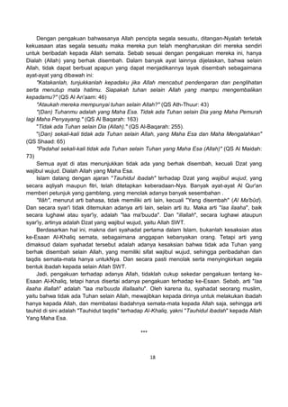 18
Dengan pengakuan bahwasanya Allah pencipta segala sesuatu, ditangan-Nyalah terletak
kekuasaan atas segala sesuatu maka mereka pun telah mengharuskan diri mereka sendiri
untuk beribadah kepada Allah semata. Sebab sesuai dengan pengakuan mereka ini, hanya
Dialah (Allah) yang berhak disembah. Dalam banyak ayat lainnya dijelaskan, bahwa selain
Allah, tidak dapat berbuat apapun yang dapat menjadikannya layak disembah sebagaimana
ayat-ayat yang dibawah ini:
"Katakanlah, tunjukkanlah kepadaku jika Allah mencabut pendengaran dan penglihatan
serta menutup mata hatimu. Siapakah tuhan selain Allah yang mampu mengembalikan
kepadamu?" (QS Al An'aam: 46)
"Ataukah mereka mempunyai tuhan selain Allah?" (QS Ath-Thuur: 43)
"(Dan) Tuhanmu adalah yang Maha Esa. Tidak ada Tuhan selain Dia yang Maha Pemurah
lagi Maha Penyayang." (QS Al Baqarah: 163)
"Tidak ada Tuhan selain Dia (Allah)." (QS Al-Baqarah: 255).
"(Dan) sekali-kali tidak ada Tuhan selain Allah, yang Maha Esa dan Maha Mengalahkan"
(QS Shaad: 65)
"Padahal sekali-kali tidak ada Tuhan selain Tuhan yang Maha Esa (Allah)" (QS Al Maidah:
73)
Semua ayat di atas menunjukkan tidak ada yang berhak disembah, kecuali Dzat yang
wajibul wujud. Dialah Allah yang Maha Esa.
Islam datang dengan ajaran "Tauhidul ibadah" terhadap Dzat yang wajibul wujud, yang
secara aqliyah maupun fitri, telah ditetapkan keberadaan-Nya. Banyak ayat-ayat Al Qur'an
memberi petunjuk yang gamblang, yang menolak adanya banyak sesembahan .
"Ilâh", menurut arti bahasa, tidak memiliki arti lain, kecuali "Yang disembah" (Al Ma'bûd).
Dan secara syar'i tidak ditemukan adanya arti lain, selain arti itu. Maka arti "laa ilaaha", baik
secara lughawi atau syar'iy, adalah "laa ma'buuda". Dan "illallah", secara lughawi ataupun
syar'iy, artinya adalah Dzat yang wajibul wujud, yaitu Allah SWT.
Berdasarkan hal ini, makna dari syahadat pertama dalam Islam, bukanlah kesaksian atas
ke-Esaan Al-Khaliq semata, sebagaimana anggapan kebanyakan orang. Tetapi arti yang
dimaksud dalam syahadat tersebut adalah adanya kesaksian bahwa tidak ada Tuhan yang
berhak disembah selain Allah, yang memiliki sifat wajibul wujud, sehingga peribadahan dan
taqdis semata-mata hanya untukNya. Dan secara pasti menolak serta menyingkirkan segala
bentuk ibadah kepada selain Allah SWT.
Jadi, pengakuan terhadap adanya Allah, tidaklah cukup sekedar pengakuan tentang ke-
Esaan Al-Khaliq, tetapi harus disertai adanya pengakuan terhadap ke-Esaan. Sebab, arti "laa
ilaaha illallah" adalah "laa ma'buuda illallaahu". Oleh karena itu, syahadat seorang muslim,
yaitu bahwa tidak ada Tuhan selain Allah, mewajibkan kepada dirinya untuk melakukan ibadah
hanya kepada Allah, dan membatasi ibadahnya semata-mata kepada Allah saja, sehingga arti
tauhid di sini adalah "Tauhidut taqdis" terhadap Al-Khaliq, yakni "Tauhidul ibadah" kepada Allah
Yang Maha Esa.
***
 