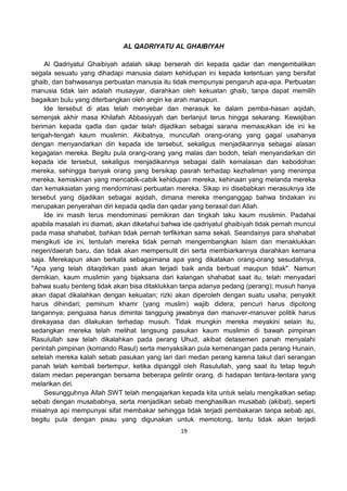 19
AL QADRIYATU AL GHAIBIYAH
Al Qadriyatul Ghaibiyah adalah sikap berserah diri kepada qadar dan mengembalikan
segala sesuatu yang dihadapi manusia dalam kehidupan ini kepada ketentuan yang bersifat
ghaib, dan bahwasanya perbuatan manusia itu tidak mempunyai pengaruh apa-apa. Perbuatan
manusia tidak lain adalah musayyar, diarahkan oleh kekuatan ghaib, tanpa dapat memilih
bagaikan bulu yang diterbangkan oleh angin ke arah manapun.
Ide tersebut di atas telah menyebar dan merasuk ke dalam pemba-hasan aqidah,
semenjak akhir masa Khilafah Abbasiyyah dan berlanjut terus hingga sekarang. Kewajiban
beriman kepada qadla dan qadar telah dijadikan sebagai sarana memasukkan ide ini ke
tengah-tengah kaum muslimin. Akibatnya, muncullah orang-orang yang gagal usahanya
dengan menyandarkan diri kepada ide tersebut, sekaligus menjadikannya sebagai alasan
kegagalan mereka. Begitu pula orang-orang yang malas dan bodoh, telah menyandarkan diri
kepada ide tersebut, sekaligus menjadikannya sebagai dalih kemalasan dan kebodohan
mereka, sehingga banyak orang yang bersikap pasrah terhadap kezhaliman yang menimpa
mereka, kemiskinan yang mencabik-cabik kehidupan mereka, kehinaan yang melanda mereka
dan kemaksiatan yang mendominasi perbuatan mereka. Sikap ini disebabkan merasuknya ide
tersebut yang dijadikan sebagai aqidah, dimana mereka menganggap bahwa tindakan ini
merupakan penyerahan diri kepada qadla dan qadar yang berasal dari Allah.
Ide ini masih terus mendominasi pemikiran dan tingkah laku kaum muslimin. Padahal
apabila masalah ini diamati, akan diketahui bahwa ide qadriyatul ghaibiyah tidak pernah muncul
pada masa shahabat, bahkan tidak pernah terfikirkan sama sekali. Seandainya para shahabat
mengikuti ide ini, tentulah mereka tidak pernah mengembangkan Islam dan menaklukkan
negeri/daerah baru, dan tidak akan mempersulit diri serta membiarkannya diarahkan kemana
saja. Merekapun akan berkata sebagaimana apa yang dikatakan orang-orang sesudahnya,
"Apa yang telah ditaqdirkan pasti akan terjadi baik anda berbuat maupun tidak". Namun
demikian, kaum muslimin yang bijaksana dari kalangan shahabat saat itu, telah menyadari
bahwa suatu benteng tidak akan bisa ditaklukkan tanpa adanya pedang (perang); musuh hanya
akan dapat dikalahkan dengan kekuatan; rizki akan diperoleh dengan suatu usaha; penyakit
harus dihindari; peminum khamr (yang muslim) wajib didera; pencuri harus dipotong
tangannya; penguasa harus dimintai tanggung jawabnya dan manuver-manuver politik harus
direkayasa dan dilakukan terhadap musuh. Tidak mungkin mereka meyakini selain itu,
sedangkan mereka telah melihat langsung pasukan kaum muslimin di bawah pimpinan
Rasulullah saw telah dikalahkan pada perang Uhud, akibat detasemen panah menyalahi
perintah pimpinan (komando Rasul) serta menyaksikan pula kemenangan pada perang Hunain,
setelah mereka kalah sebab pasukan yang lari dari medan perang karena takut dari serangan
panah telah kembali bertempur, ketika dipanggil oleh Rasulullah, yang saat itu tetap teguh
dalam medan peperangan bersama beberapa gelintir orang, di hadapan tentara-tentara yang
melarikan diri.
Sesungguhnya Allah SWT telah mengajarkan kepada kita untuk selalu mengikatkan setiap
sebab dengan musababnya, serta menjadikan sebab menghasilkan musabab (akibat), seperti
misalnya api mempunyai sifat membakar sehingga tidak terjadi pembakaran tanpa sebab api,
begitu pula dengan pisau yang digunakan untuk memotong, tentu tidak akan terjadi
 