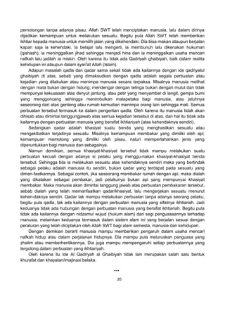 20
pemotongan tanpa adanya pisau. Allah SWT telah menciptakan manusia, lalu dalam dirinya
dijadikan kemampuan untuk melakukan sesuatu. Begitu pula Allah SWT telah memberikan
ikhtiar kepada manusia untuk memilih jalan yang dikehendaki. Dia bisa makan ataupun berjalan
kapan saja ia kehendaki. Ia belajar lalu mengerti, ia membunuh lalu dikenakan hukuman
(qishash), ia meninggalkan jihad sehingga menjadi hina dan ia meninggalkan usaha mencari
nafkah lalu jadilah ia miskin. Oleh karena itu tidak ada Qadriyah ghaibiyah, baik dalam realita
kehidupan ini ataupun dalam syari'at Allah (Islam).
Adapun masalah qadla dan qadar sama sekali tidak ada kaitannya dengan ide qadriyatul
ghaibiyah di atas, sebab yang dimaksudkan dengan qadla adalah segala perbuatan atau
kejadian yang dilakukan atau menimpa manusia secara terpaksa. Misalnya manusia melihat
dengan mata bukan dengan hidung; mendengar dengan telinga bukan dengan mulut dan tidak
mempunyai kekuasaan atas denyut jantung, atau petir yang menyambar di langit, gempa bumi
yang menggoncang sehingga menimbulkan malapetaka bagi manusia, atau jatuhnya
seseorang dari atas genteng atau rumah kemudian menimpa orang lain sehingga mati. Semua
perbuatan tersebut termasuk ke dalam pengertian qadla. Oleh karena itu manusia tidak akan
dihisab atau dimintai tanggungjawab atas semua kejadian tersebut di atas, dan hal itu tidak ada
kaitannya dengan perbuatan manusia yang bersifat ikhtiariyah (atas kehendaknya sendiri).
Sedangkan qadar adalah khasiyat suatu benda yang menghasilkan sesuatu atau
mengakibatkan terjadinya sesuatu. Misalnya kemampuan membakar yang dimiliki oleh api;
kemampuan memotong yang dimiliki oleh pisau, naluri mempertahankan jenis yang
diperuntukkan bagi manusia dan sebagainya.
Namun demikian, semua khasiyat-khasiyat tersebut tidak mampu melakukan suatu
perbuatan kecuali dengan adanya si pelaku yang menggu-nakan khasiyat-khasiyat benda
tersebut. Sehingga bila ia melakukan sesuatu atas kehendaknya sendiri maka yang bertindak
sebagai pelaku adalah manusia itu sendiri, bukan qadar yang terdapat pada sesuatu yang
diman-faatkannya. Sebagai contoh, jika seseorang membakar rumah dengan api, maka dialah
yang dikatakan sebagai pembakar, jadi pelakunya bukan api yang mempunyai khasiyat
membakar. Maka manusia akan dimintai tanggung jawab atas perbuatan pembakaran tersebut,
sebab dialah yang telah memanfaatkan qadar/khasiyat, lalu mengerjakan sesuatu menurut
kehen-daknya sendiri. Qadar tak mampu melakukan perbuatan tanpa adanya seorang pelaku,
begitu pula qadla, tak ada kaitannya dengan perbuatan manusia yang sifatnya ikhtiariah. Jadi
keduanya tidak ada hubungan dengan perbuatan manusia yang bersifat ikhtiariah. Begitu pula
tidak ada kaitannya dengan nidzamul wujud (hukum alam) dari segi penguasaannya terhadap
manusia, melainkan keduanya termasuk dalam sistem alam ini yang berjalan sesuai dengan
peraturan yang telah diciptakan oleh Allah SWT bagi alam semesta, manusia dan kehidupan.
Dengan demikian berarti manusia mampu memberikan pengaruh dalam usaha mencari
nafkah hidup atau dalam perjalanan hidupnya. Dia mampu pula meluruskan penguasa yang
zhalim atau memberhentikannya. Dia juga mampu mempengaruhi setiap perbuatannya yang
tergolong dalam perbuatan yang ikhtiariyah.
Oleh karena itu Ide Al Qadriyah al Ghaibiyah tidak lain merupakan salah satu bentuk
khurafat dan khayalan/imajinasi belaka.
***
 