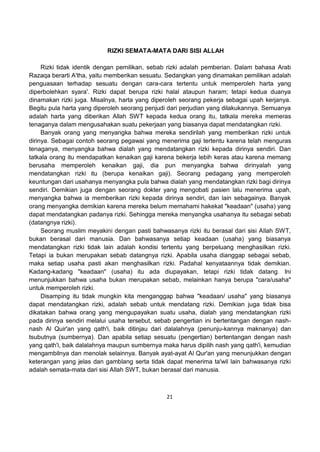21
RIZKI SEMATA-MATA DARI SISI ALLAH
Rizki tidak identik dengan pemilikan, sebab rizki adalah pemberian. Dalam bahasa Arab
Razaqa berarti A'tha, yaitu memberikan sesuatu. Sedangkan yang dinamakan pemilikan adalah
penguasaan terhadap sesuatu dengan cara-cara tertentu untuk memperoleh harta yang
diperbolehkan syara'. Rizki dapat berupa rizki halal ataupun haram; tetapi kedua duanya
dinamakan rizki juga. Misalnya, harta yang diperoleh seorang pekerja sebagai upah kerjanya.
Begitu pula harta yang diperoleh seorang penjudi dari perjudian yang dilakukannya. Semuanya
adalah harta yang diberikan Allah SWT kepada kedua orang itu, tatkala mereka memeras
tenaganya dalam mengusahakan suatu pekerjaan yang biasanya dapat mendatangkan rizki.
Banyak orang yang menyangka bahwa mereka sendirilah yang memberikan rizki untuk
dirinya. Sebagai contoh seorang pegawai yang menerima gaji tertentu karena telah menguras
tenaganya, menyangka bahwa dialah yang mendatangkan rizki kepada dirinya sendiri. Dan
tatkala orang itu mendapatkan kenaikan gaji karena bekerja lebih keras atau karena memang
berusaha memperoleh kenaikan gaji, dia pun menyangka bahwa dirinyalah yang
mendatangkan rizki itu (berupa kenaikan gaji). Seorang pedagang yang memperoleh
keuntungan dari usahanya menyangka pula bahwa dialah yang mendatangkan rizki bagi dirinya
sendiri. Demikian juga dengan seorang dokter yang mengobati pasien lalu menerima upah,
menyangka bahwa ia memberikan rizki kepada dirinya sendiri, dan lain sebagainya. Banyak
orang menyangka demikian karena mereka belum memahami hakekat "keadaan" (usaha) yang
dapat mendatangkan padanya rizki. Sehingga mereka menyangka usahanya itu sebagai sebab
(datangnya rizki).
Seorang muslim meyakini dengan pasti bahwasanya rizki itu berasal dari sisi Allah SWT,
bukan berasal dari manusia. Dan bahwasanya setiap keadaan (usaha) yang biasanya
mendatangkan rizki tidak lain adalah kondisi tertentu yang berpeluang menghasilkan rizki.
Tetapi ia bukan merupakan sebab datangnya rizki. Apabila usaha dianggap sebagai sebab,
maka setiap usaha pasti akan menghasilkan rizki. Padahal kenyataannya tidak demikian.
Kadang-kadang "keadaan" (usaha) itu ada diupayakan, tetapi rizki tidak datang. Ini
menunjukkan bahwa usaha bukan merupakan sebab, melainkan hanya berupa "cara/usaha"
untuk memperoleh rizki.
Disamping itu tidak mungkin kita menganggap bahwa "keadaan/ usaha" yang biasanya
dapat mendatangkan rizki, adalah sebab untuk mendatang rizki. Demikian juga tidak bisa
dikatakan bahwa orang yang mengupayakan suatu usaha, dialah yang mendatangkan rizki
pada dirinya sendiri melalui usaha tersebut, sebab pengertian ini bertentangan dengan nash-
nash Al Quir'an yang qath'i, baik ditinjau dari dalalahnya (penunju-kannya maknanya) dan
tsubutnya (sumbernya). Dan apabila setiap sesuatu (pengertian) bertentangan dengan nash
yang qath'i, baik dalalahnya maupun sumbernya maka harus dipilih nash yang qath'i, kemudian
mengambilnya dan menolak selainnya. Banyak ayat-ayat Al Qur'an yang menunjukkan dengan
keterangan yang jelas dan gamblang serta tidak dapat menerima ta'wil lain bahwasanya rizki
adalah semata-mata dari sisi Allah SWT, bukan berasal dari manusia.
 