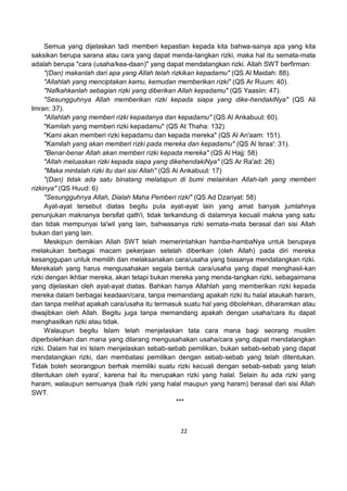 22
Semua yang dijelaskan tadi memberi kepastian kepada kita bahwa-sanya apa yang kita
saksikan berupa sarana atau cara yang dapat menda-tangkan rizki, maka hal itu semata-mata
adalah berupa "cara (usaha/kea-daan)" yang dapat mendatangkan rizki. Allah SWT berfirman:
"(Dan) makanlah dari apa yang Allah telah rizkikan kepadamu" (QS Al Maidah: 88).
"Allahlah yang menciptakan kamu, kemudan memberikan rizki" (QS Ar Ruum: 40).
"Nafkahkanlah sebagian rizki yang diberikan Allah kepadamu" (QS Yaasiin: 47).
"Sesungguhnya Allah memberikan rizki kepada siapa yang dike-hendakiNya" (QS Ali
Imran: 37).
"Allahlah yang memberi rizki kepadanya dan kepadamu" (QS Al Ankabuut: 60).
"Kamilah yang memberi rizki kepadamu" (QS At Thaha: 132)
"Kami akan memberi rizki kepadamu dan kepada mereka" (QS Al An'aam: 151).
"Kamilah yang akan memberi rizki pada mereka dan kepadamu" (QS Al Israa': 31).
"Benar-benar Allah akan memberi rizki kepada mereka" (QS Al Hajj: 58)
"Allah meluaskan rizki kepada siapa yang dikehendakiNya" (QS Ar Ra'ad: 26)
"Maka mintalah rizki itu dari sisi Allah" (QS Al Ankabuut: 17)
"(Dan) tidak ada satu binatang melatapun di bumi melainkan Allah-lah yang memberi
rizkinya" (QS Huud: 6)
"Sesungguhnya Allah, Dialah Maha Pemberi rizki" (QS Ad Dzariyat: 58)
Ayat-ayat tersebut diatas begitu pula ayat-ayat lain yang amat banyak jumlahnya
penunjukan maknanya bersifat qath'i, tidak terkandung di dalamnya kecuali makna yang satu
dan tidak mempunyai ta'wil yang lain, bahwasanya rizki semata-mata berasal dari sisi Allah
bukan dari yang lain.
Meskipun demikian Allah SWT telah memerintahkan hamba-hambaNya untuk berupaya
melakukan berbagai macam pekerjaan setelah diberikan (oleh Allah) pada diri mereka
kesanggupan untuk memilih dan melaksanakan cara/usaha yang biasanya mendatangkan rizki.
Merekalah yang harus mengusahakan segala bentuk cara/usaha yang dapat menghasil-kan
rizki dengan ikhtiar mereka, akan tetapi bukan mereka yang menda-tangkan rizki, sebagaimana
yang dijelaskan oleh ayat-ayat diatas. Bahkan hanya Allahlah yang memberikan rizki kepada
mereka dalam berbagai keadaan/cara, tanpa memandang apakah rizki itu halal ataukah haram,
dan tanpa melihat apakah cara/usaha itu termasuk suatu hal yang dibolehkan, diharamkan atau
diwajibkan oleh Allah. Begitu juga tanpa memandang apakah dengan usaha/cara itu dapat
menghasilkan rizki atau tidak.
Walaupun begitu Islam telah menjelaskan tata cara mana bagi seorang muslim
diperbolehkan dan mana yang dilarang mengusahakan usaha/cara yang dapat mendatangkan
rizki. Dalam hal ini Islam menjelaskan sebab-sebab pemilikan, bukan sebab-sebab yang dapat
mendatangkan rizki, dan membatasi pemilikan dengan sebab-sebab yang telah ditentukan.
Tidak boleh seorangpun berhak memiliki suatu rizki kecuali dengan sebab-sebab yang telah
ditentukan oleh syara', karena hal itu merupakan rizki yang halal. Selain itu ada rizki yang
haram, walaupun semuanya (baik rizki yang halal maupun yang haram) berasal dari sisi Allah
SWT.
***
 