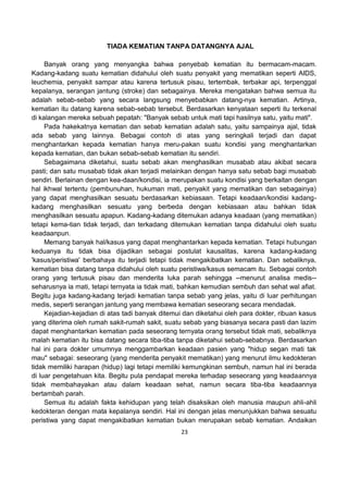 23
TIADA KEMATIAN TANPA DATANGNYA AJAL
Banyak orang yang menyangka bahwa penyebab kematian itu bermacam-macam.
Kadang-kadang suatu kematian didahului oleh suatu penyakit yang mematikan seperti AIDS,
leuchemia, penyakit sampar atau karena tertusuk pisau, tertembak, terbakar api, terpenggal
kepalanya, serangan jantung (stroke) dan sebagainya. Mereka mengatakan bahwa semua itu
adalah sebab-sebab yang secara langsung menyebabkan datang-nya kematian. Artinya,
kematian itu datang karena sebab-sebab tersebut. Berdasarkan kenyataan seperti itu terkenal
di kalangan mereka sebuah pepatah: "Banyak sebab untuk mati tapi hasilnya satu, yaitu mati".
Pada hakekatnya kematian dan sebab kematian adalah satu, yaitu sampainya ajal, tidak
ada sebab yang lainnya. Bebagai contoh di atas yang seringkali terjadi dan dapat
menghantarkan kepada kematian hanya meru-pakan suatu kondisi yang menghantarkan
kepada kematian, dan bukan sebab-sebab kematian itu sendiri.
Sebagaimana diketahui, suatu sebab akan menghasilkan musabab atau akibat secara
pasti; dan satu musabab tidak akan terjadi melainkan dengan hanya satu sebab bagi musabab
sendiri. Berlainan dengan kea-daan/kondisi, ia merupakan suatu kondisi yang berkaitan dengan
hal ikhwal tertentu (pembunuhan, hukuman mati, penyakit yang mematikan dan sebagainya)
yang dapat menghasilkan sesuatu berdasarkan kebiasaan. Tetapi keadaan/kondisi kadang-
kadang menghasilkan sesuatu yang berbeda dengan kebiasaan atau bahkan tidak
menghasilkan sesuatu apapun. Kadang-kadang ditemukan adanya keadaan (yang mematikan)
tetapi kema-tian tidak terjadi, dan terkadang ditemukan kematian tanpa didahului oleh suatu
keadaanpun.
Memang banyak hal/kasus yang dapat menghantarkan kepada kematian. Tetapi hubungan
keduanya itu tidak bisa dijadikan sebagai postulat kausalitas, karena kadang-kadang
'kasus/peristiwa' berbahaya itu terjadi tetapi tidak mengakibatkan kematian. Dan sebaliknya,
kematian bisa datang tanpa didahului oleh suatu peristiwa/kasus semacam itu. Sebagai contoh
orang yang tertusuk pisau dan menderita luka parah sehingga --menurut analisa medis--
seharusnya ia mati, tetapi ternyata ia tidak mati, bahkan kemudian sembuh dan sehat wal afiat.
Begitu juga kadang-kadang terjadi kematian tanpa sebab yang jelas, yaitu di luar perhitungan
medis, seperti serangan jantung yang membawa kematian seseorang secara mendadak.
Kejadian-kejadian di atas tadi banyak ditemui dan diketahui oleh para dokter, ribuan kasus
yang diterima oleh rumah sakit-rumah sakit, suatu sebab yang biasanya secara pasti dan lazim
dapat menghantarkan kematian pada seseorang ternyata orang tersebut tidak mati, sebaliknya
malah kematian itu bisa datang secara tiba-tiba tanpa diketahui sebab-sebabnya. Berdasarkan
hal ini para dokter umumnya menggambarkan keadaan pasien yang "hidup segan mati tak
mau" sebagai: seseorang (yang menderita penyakit mematikan) yang menurut ilmu kedokteran
tidak memiliki harapan (hidup) lagi tetapi memiliki kemungkinan sembuh, namun hal ini berada
di luar pengetahuan kita. Begitu pula pendapat mereka terhadap seseorang yang keadaannya
tidak membahayakan atau dalam keadaan sehat, namun secara tiba-tiba keadaannya
bertambah parah.
Semua itu adalah fakta kehidupan yang telah disaksikan oleh manusia maupun ahli-ahli
kedokteran dengan mata kepalanya sendiri. Hal ini dengan jelas menunjukkan bahwa sesuatu
peristiwa yang dapat mengakibatkan kematian bukan merupakan sebab kematian. Andaikan
 