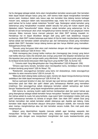 24
hal itu dianggap sebagai sebab, tentu akan menghasilkan kematian secara pasti. Dan kematian
tidak dapat terjadi dengan kasus yang lain, oleh karena tidak dapat menghasilkan kematian
secara pasti, meskipun dalam satu kasus saja dan kematian bisa datang karena berbagai
macam cara, walaupun dalam satu kasus/peristiwa saja, maka hal ini menunjukkan secara
pasti bahwa hal itu bukan sebab melainkan "kondisi" saja. Sedangkan sebab kematian yang
sebenarnya yang menghasilkan musabab adalah sesuatu hal yang lain bukan seperti yang
dijelaskan dalam "kasus/kondisi" diatas. Adapun sebab kematian yang sebenarnya, hal itu
berada di luar kemampuan akal untuk mengetahuinya karena berada di luar jangkauan indera
manusia. Maka manusia harus mencari petunjuk dari Allah SWT tentang masalah ini.
Hendaknya hal ini dapat dibuktikan dengan dalil yang qath'i baik dalalahnya maupun
sumbernya. Allah SWT melalui beberapa ayat dalam Al Qur'an telah memberitakan kepada kita
bahwa sebab dari kematian adalah sampainya ajal, dan bahwasanya (Dzat) yang mematikan
adalah Allah SWT. Kematian hanya datang karena ajal dan hanya Allahlah yang mematikan.
Sebagaimana firman Allah:
"Sesuatu yang bernyawa tidak akan mati melainkan dengan izin Allah sebagai ketetapan
yang tertentu waktunya" (QS Al Imron: 145).
"Allah memegang jiwa (orang) ketika matinya dan (memegang) jiwa (orang) yang belum
mati ketika tidurnya maka Dia tahanlah jiwa (orang) yang telah Dia tetapkan kematiannya dan
Dia lepaskan jiwa yang lain sampai waktu yang ditentukan. Sesungguhnya pada yang demikian
itu terdapat tanda-tanda kekuasaan Allah bagi kaum yang berfikir" (QS. Az Zumar: 42)
"... Tuhanku ialah Yang Menghidupkan dan Yang Mematikan" (QS Al Baqarah: 258).
"Dimana saja kamu berada, kematian akan mendapatkan kamu, kendatipun kamu berada
di dalam benteng yang kokoh" (QS An Nisaa': 78)
"Katakanlah, sesungguhnya kematian yang kamu lari daripadanya, maka sesungguhnya
kematian itu akan menemui kamu" (QS Al Jumuah: 8).
"Maka jika telah datang batas waktunya (ajal), mereka tak dapat mengundurkannya barang
sedetikpun dan tidak dapat memajukannya" (QS Al A'raf: 34)
Semua ayat-ayat tersebut di atas dan banyak lagi ayat lainnya adalah qath'i tsubut yaitu
bersumber pasti dari Allah dan qath'i dilalah yaitu bahwasanya Allahlah yang mematikan
(makhluq). Dan sesungguhnya sebab datangnya kematian adalah sampainya ajal bukan
berupa "keadaan/kondisi" yang dapat menghantarkan pada kematian.
Oleh karena itu, seorang muslim wajib beriman berdasarkan akal dan syara' bahwa apa
yang disangkanya sebagai sebab kematian hanya merupakan "keadaan" bukan berupa sebab,
dan bahwa sebab itu suatu hal yang berbeda. Juga syara' telah menetapkan melalui dalil yang
qath'i bahwasanya kematian itu berada di tangan Allah. Dan Allah SWT adalah Dzat yang
berhak mematikan dan sebab kematian adalah datangnya ajal. Apabila ajal datang, maka
kematian tidak dapat diundurkan ataupun dima-jukan walaupun sedetik, dan manusia tidak
akan mampu menghindarinya atau lari dari kematian secara mutlak. Dan mati pasti akan
menjemputnya.
Adapun yang diperintahkan kepada manusia adalah agar bersikap waspada dan
menjauhkan dirinya dari "keadaan/kondisi" yang biasanya dapat menghantarkan pada
kematian, yaitu dengan cara menjauhkan/ menghindari dari suatu keadaan/kondisi yang
 