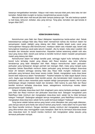 25
biasanya mengakibatkan kematian. Adapun mati maka manusia tidak perlu takut atau lari dari
kematian. Sebab tidak mungkin ia mampu menghindarinya secara mutlak.
Manusia tidak akan mati kecuali jika telah sampai padanya ajal. Tak ada bedanya apakah
ia mati biasa, terbunuh, terbakar, atau yang lainnya. Yang jelas, kematian dan ajal berada di
tangan Allah SWT.
***
KEMA'SHUMAN RASUL
Kema'shuman para Nabi dan Rasul ditetapkan kepastiannya berda-sarkan akal. Sebab
keberadaannya sebagai Nabi atau Rasul telah memasti-kan bahwa dia ma'shum dalam hal
penyampaian risalah (tabligh) yang datang dari Allah. Apabila terjadi suatu cacat yang
memungkinkan hilangnya sifat kema'shuman, meskipun dalam satu masalah saja, berarti ada
kemungkinan terjadinya cacat pada seluruh masalah. Jika itu terjadi, maka akan rusaklah nilai
kenabian dan kerasulan secara keseluruhan. Kepastian bahwa seseorang adalah nabi atau
rasul yang diutus Allah, berarti pula bahwa ia bersifat ma'shum dalam masalah penyampaian
risalah yang datang dari Allah.
Kema'shuman dalam hal tabligh bersifat pasti, sehingga ingkar/ kufur terhadap sifat ini
berarti kufur terhadap risalah yang dibawa oleh Rasul tersebut, atau kufur terhadap
kenabiannya yang telah ditetapkan oleh Allah. Adapun kema'shuman dalam perbuatan-
perbuatan yang berlawanan dengan perintah dan larangan Allah, maka yang menjadi suatu
kepastian bahwa Rasul/Nabi ma'shum dalam perbuatan yang termasuk kategori dosa-dosa
besar (Al kabaair) sehingga seorang Nabi atau Rasul tidak mungkin melakukan suatu
perbuatan yang termasuk dosa besar secara mutlak. Sebab, mengerjakan suatu dosa besar
berarti telah terjerumus dalam "kemaksiatan". Padahal ketaatan itu tidak dapat dipisah (harus
utuh), begitu juga kemaksiatan tidak bersifat parsial. Jika kemaksiatan telah mewarnai suatu
perbuatan, maka ia akan merambat pada masalah tabligh (penyampaian risalah). Hal ini jelas
bertentangan dengan (hakekat) risalah dan kenabian. Oleh karena itu para Nabi dan Rasul
bersifat ma'shum terhadap dosa-dosa besar, sebagaimana ma'shumnya mereka dalam
penyampaian risalah (tabligh).
Adapun terhadap dosa-dosa kecil (Ash shaghaair) para ulama berbeda pendapat, apakah
para Nabi dan Rasul ma'shum dari perbuatan dosa-dosa kecil. Sebagian mengatakan para
Nabi/Rasul tidak ma'shum dari mengerjakan dosa-dosa kecil, sebab hal itu tidak termasuk
kategori "maksiyat". Sedangkan sebagian lainnya mengatakan, para Nabi/Rasul ma'shum dari
mengerjakan dosa-dosa kecil, sebab hal itu sudah termasuk kategori "maksiyat".
Yang benar adalah bahwa semua yang haram untuk dikerjakan dan yang wajib dilakukan,
yaitu berupa seluruh jenis fardlu dan seluruh bentuk yang haram, maka dalam hal ini para Nabi
dan Rasul bersifat ma'shum. Dengan demikian mereka ma'shum dari mengerjakan sesuatu
yang diha-ramkan atau meninggalkan suatu kewajiban. Baik hal itu termasuk dosa-dosa besar
atau dosa-dosa kecil. Ini berarti mereka ma'shum dari mengerjakan setiap sesuatu yang
termasuk perbuatan ma'siyat.
 