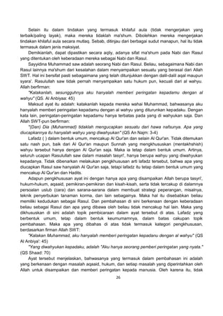 26
Selain itu dalam tindakan yang termasuk khilaful aula (tidak mengerjakan yang
terbaik/paling layak), maka mereka tidaklah ma'shum. Dibolehkan mereka mengerjakan
tindakan khilaful aula secara mutlaq. Sebab, ditinjau dari berbagai sudut manapun, hal itu tidak
termasuk dalam jenis maksiyat.
Demikianlah, dapat dipastikan secara aqliy, adanya sifat ma'shum pada Nabi dan Rasul
yang ditentukan oleh keberadaan mereka sebagai Nabi dan Rasul.
Sayyidina Muhammad saw adalah seorang Nabi dan Rasul. Beliau, sebagaimana Nabi dan
Rasul lainnya ma'shum dari kesalahan dalam menyampaikan sesuatu yang berasal dari Allah
SWT. Hal ini bersifat pasti sebagaimana yang telah ditunjukkan dengan dalil-dalil aqal maupun
syara'. Rasulullah saw tidak pernah menyampaikan satu hukum pun, kecuali dari al wahyu.
Allah berfirman:
"Katakanlah, sesungguhnya aku hanyalah memberi peringatan kepadamu dengan al
wahyu" (QS. Al Anbiyaa: 45)
Maksud ayat itu adalah: katakanlah kepada mereka wahai Muhammad, bahwasanya aku
hanyalah memberi peringatan kepadamu dengan al wahyu yang diturunkan kepadaku. Dengan
kata lain, peringatan-peringatan kepadamu hanya terbatas pada yang di wahyukan saja. Dan
Allah SWT-pun berfirman:
"(Dan) Dia (Muhammad) tidaklah mengucapkan sesuatu dari hawa nafsunya. Apa yang
diucapkannya itu hanyalah wahyu yang diwahyukan" (QS An Najm: 3-4)
Lafadz ( ) dalam bentuk umum, mencakup Al Qur'an dan selain Al Qur'an. Tidak ditemukan
satu nash pun, baik dari Al Qur'an maupun Sunnah yang mengkhususkan (mentakhshish)
wahyu tersebut hanya dengan Al Qur'an saja. Maka ia tetap dalam bentuk umum. Artinya,
seluruh ucapan Rasulullah saw dalam masalah tasyri', hanya berupa wahyu yang diwahyukan
kepadanya. Tidak dibenarkan melakukan pengkhususan arti lafadz tersebut, bahwa apa yang
diucapkan Rasul saw hanyalah Al Qur'an saja, tetapi lafadz itu tetap dalam bentuk umum yang
mencakup Al Qur'an dan Hadits.
Adapun pengkhususan ayat ini dengan hanya apa yang disampaikan Allah berupa tasyri',
hukum-hukum, aqaaid, pemikiran-pemikiran dan kisah-kisah, serta tidak tercakup di dalamnya
persoalan uslub (cara) dan sarana-sarana dalam membuat strategi peperangan, misalnya,
teknik penyerbukan tanaman korma, dan lain sebagainya. Maka hal itu disebabkan beliau
memiliki kedudukan sebagai Rasul. Dan pembahasan di sini berkenaan dengan keberadaan
beliau sebagai Rasul dan apa yang dibawa oleh beliau tidak mencakup hal lain. Maka yang
dikhususkan di sini adalah topik pembicaraan dalam ayat tersebut di atas. Lafadz yang
berbentuk umum, tetap dalam bentuk keumumamnya, dalam batas cakupan topik
pembahasan. Maka apa yang dibahas di atas tidak termasuk kategori pengkhususan,
berdasarkan firman Allah SWT:
"Katakan Muhammad, aku hanyalah memberi peringatan kepadanu dengan al wahyu" (QS
Al Anbiya': 45)
"Yang diwahyukan kepadaku, adalah "Aku hanya seorang pemberi peringatan yang nyata."
(QS Shaad: 70)
Ayat tersebut menjelaskan, bahwasanya yang termasuk dalam pembahasan ini adalah
yang berkenaan dengan masalah aqaaid, hukum, dan setiap masalah yang diperintahkan oleh
Allah untuk disampaikan dan memberi peringatan kepada manusia. Oleh karena itu, tidak
 