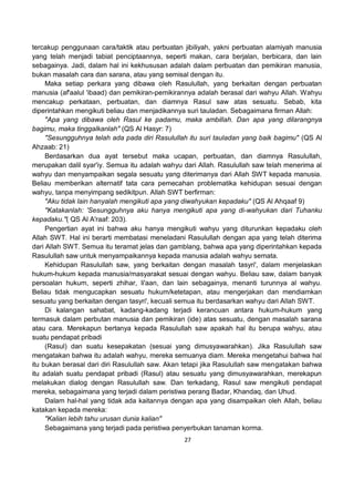 27
tercakup penggunaan cara/taktik atau perbuatan jibiliyah, yakni perbuatan alamiyah manusia
yang telah menjadi tabiat penciptaannya, seperti makan, cara berjalan, berbicara, dan lain
sebagainya. Jadi, dalam hal ini kekhususan adalah dalam perbuatan dan pemikiran manusia,
bukan masalah cara dan sarana, atau yang semisal dengan itu.
Maka setiap perkara yang dibawa oleh Rasulullah, yang berkaitan dengan perbuatan
manusia (af'aalul 'ibaad) dan pemikiran-pemikirannya adalah berasal dari wahyu Allah. Wahyu
mencakup perkataan, perbuatan, dan diamnya Rasul saw atas sesuatu. Sebab, kita
diperintahkan mengikuti beliau dan menjadikannya suri tauladan. Sebagaimana firman Allah:
"Apa yang dibawa oleh Rasul ke padamu, maka ambillah. Dan apa yang dilarangnya
bagimu, maka tinggalkanlah" (QS Al Hasyr: 7)
"Sesungguhnya telah ada pada diri Rasulullah itu suri tauladan yang baik bagimu" (QS Al
Ahzaab: 21)
Berdasarkan dua ayat tersebut maka ucapan, perbuatan, dan diamnya Rasulullah,
merupakan dalil syar'iy. Semua itu adalah wahyu dari Allah. Rasulullah saw telah menerima al
wahyu dan menyampaikan segala sesuatu yang diterimanya dari Allah SWT kepada manusia.
Beliau memberikan alternatif tata cara pemecahan problematika kehidupan sesuai dengan
wahyu, tanpa menyimpang sedikitpun. Allah SWT berfirman:
"Aku tidak lain hanyalah mengikuti apa yang diwahyukan kepadaku" (QS Al Ahqaaf 9)
"Katakanlah: 'Sesungguhnya aku hanya mengikuti apa yang di-wahyukan dari Tuhanku
kepadaku."( QS Al A'raaf: 203).
Pengertian ayat ini bahwa aku hanya mengikuti wahyu yang diturunkan kepadaku oleh
Allah SWT. Hal ini berarti membatasi meneladani Rasulullah dengan apa yang telah diterima
dari Allah SWT. Semua itu teramat jelas dan gamblang, bahwa apa yang diperintahkan kepada
Rasulullah saw untuk menyampaikannya kepada manusia adalah wahyu semata.
Kehidupan Rasulullah saw, yang berkaitan dengan masalah tasyri', dalam menjelaskan
hukum-hukum kepada manusia/masyarakat sesuai dengan wahyu. Beliau saw, dalam banyak
persoalan hukum, seperti zhihar, li'aan, dan lain sebagainya, menanti turunnya al wahyu.
Beliau tidak mengucapkan sesuatu hukum/ketetapan, atau mengerjakan dan mendiamkan
sesuatu yang berkaitan dengan tasyri', kecuali semua itu berdasarkan wahyu dari Allah SWT.
Di kalangan sahabat, kadang-kadang terjadi kerancuan antara hukum-hukum yang
termasuk dalam perbutan manusia dan pemikiran (ide) atas sesuatu, dengan masalah sarana
atau cara. Merekapun bertanya kepada Rasulullah saw apakah hal itu berupa wahyu, atau
suatu pendapat pribadi
(Rasul) dan suatu kesepakatan (sesuai yang dimusyawarahkan). Jika Rasulullah saw
mengatakan bahwa itu adalah wahyu, mereka semuanya diam. Mereka mengetahui bahwa hal
itu bukan berasal dari diri Rasulullah saw. Akan tetapi jika Rasulullah saw mengatakan bahwa
itu adalah suatu pendapat pribadi (Rasul) atau sesuatu yang dimusyawarahkan, merekapun
melakukan dialog dengan Rasulullah saw. Dan terkadang, Rasul saw mengikuti pendapat
mereka, sebagaimana yang terjadi dalam peristiwa perang Badar, Khandaq, dan Uhud.
Dalam hal-hal yang tidak ada kaitannya dengan apa yang disampaikan oleh Allah, beliau
katakan kepada mereka:
"Kalian lebih tahu urusan dunia kalian"
Sebagaimana yang terjadi pada peristiwa penyerbukan tanaman korma.
 