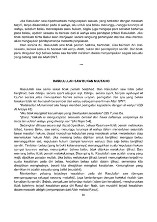 28
Jika Rasulullah saw diperbolehkan mengucapkan susuatu yang berkaitan dengan masalah
tasyri', tanpa disandarkan pada al wahyu, lalu untuk apa beliau menunggu-nunggu turunnya al
wahyu, sebelum beliau menetapkan suatu hukum, begitu juga mengapa para sahabat bertanya
pada beliau, apakah sesuatu itu berasal dari al wahyu atau pendapat pribadi Rasulullah. Jika
tidak demikian tentu Rasul akan menjawab secara langsung pertanyaan mereka atau mereka
akan mengajukan pendapat tanpa meminta penjelasan.
Oleh karena itu, Rasulullah saw tidak pernah berkata, bertindak, atau berdiam diri atas
sesuatu, kecuali semua itu berasal dari wahyu Allah, bukan dari pendapatnya sendiri. Dan tidak
perlu diragukan lagi bahwa beliau saw bersifat ma'shum dalam menyampaikan segala sesuatu
yang datang dari sisi Allah SWT.
***
RASULULLAH SAW BUKAN MUJTAHID
Rasulullah saw sama sekali tidak pernah berijtihad. Dan Rasulullah saw tidak patut
berijtihad, baik ditinjau secara syar'i ataupun aqli. Ditinjau secara syar'i, banyak ayat-ayat Al
Qur'an secara jelas menunjukkan bahwa semua ucapan, peringatan dan apa yang beliau
lakukan tidak lain hanyalah bersumber dari wahyu sebagaimana firman Allah SWT:
"Katakanlah Muhammad aku hanya memberi peringatan kepadamu dengan al wahyu” (QS
Al Anbiya 45)
"Aku tidak mengikuti kecuali apa yang diwahyukan kepadaku" (QS Yunus l5).
"(Dan) Tidaklah ia mengucapkan seseuatu berasal dari hawa nafsunya, ucapannya itu
tiada lain adalah wahyu yang diwahyukan" (An Najm 3-4).
Sedangkan ditinjau secara aqli dapat dipastikan, bahwa Rasul saw tidak pernah melakukan
ijtihad, karena Beliau saw sering menunggu turunnya al wahyu dalam menentukan sejumlah
besar masalah hukum, disaat munculnya kebutuhan yang mendesak untuk menjelaskan atau
menentukan hukum Allah. Jika memang beliau diijinkan untuk berijtihad, mengapa beliau
menangguhkan satu keputusan hukum (sampai turunnya wahyu). Bisa saja beliau berijtihad
sendiri. Tindakan beliau (yang terbukti kebenarannya) menangguhkan suatu keputusan hukum
sampai turunnya wahyu, menunjukkan bahwa beliau tidak diijinkan melakukan ijtihad. Dan
memang beliau tidak pernah melakukannya. Disamping itu Rasulullah saw adalah orang yang
wajib dijadikan panutan mutlak. Jika beliau melakukan ijtihad, berarti memungkinkan terjadinya
suatu kesalahan pada diri beliau. Andaikan beliau salah dalam ijtihad, sementara kita
diwajibkan mengikutinya, berarti kita diwajibkan mengikuti kesalahan. Kemungkinan yang
demikian ini adalah sesuatu yang bathil (mustahil).
Memberikan peluang terjadinya kesalahan pada diri Rasulullah saw (dengan
menganggapnya sebagai seorang mujtahid), juga bertentangan dengan hakekat risalah dan
kenabian itu sendiri. Sebab, pengakuan terha-dap risalah (Islam dan kenabian), mengharuskan
tidak bolehnya terjadi kesalahan pada diri Rasul dan Nabi, dan mustahil terjadi kesalahan
dalam masalah tabligh (penyampaian dari Allah melalui Rasul).
 
