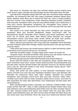 29
Oleh karena itu, Rasulullah saw tidak patut bertindak sebagai seorang mujtahid sama
sekali. Seluruh ucapan, perbuatan dan diamnya beliau semata-mata adalah wahyu dari Allah.
Juga tidak boleh mengatakan bahwa Allah SWT tidak akan membiarkan beliau melakukan
kesalahan, dan bahwasanya Allah SWT akan segera menjelaskan kesalahan (ijtihad) Rasul.
Sebab, kesalahan dalam ijtihad, jika itu berasal dari Rasul saw, maka ia menjadi kewajiban
atas kaum muslimin untuk mengikutinya, sampai datangnya penjelasan (koreksi). Penjelasan
itulah yang akan menetapkan hukum yang baru yang berbeda dengan hukum sebelumnya, di
mana kaum muslimin diperintahkan mengikutinya dan meninggalkan hukum pertama. Ini
adalah pendapat yang batil. Tidak pantas hal itu (relativitas hukum) ada pada Allah atau pada
diri Rasulullah saw.
Perlu dicatat di sini bahwa Rasulullah saw tidak pernah menetapkan satu hukumpun
berdasarkan ijtihad yang kemudian dikategorikan sebagai hukum-hukum Allah, lalu
disampaikannya kepada masyarakat. Namun demikian yang terbukti berdasarkan nash Al
Qur'an dan As Sunnah yang shahih, dapat difahami bahwa Rasulullah saw hanyalah
menyampaikan sesuatu yang berupa wahyu semata. Bahkan jika terjadi suatu peristiwa,
kemudian wahyu belum turun, maka beliau akan menunggu sampai wahyu diturunkan.
Adapun ayat-ayat yang digunakan oleh orang-orang yang mengatakan bahwa Rasulullah
saw telah melakukan ijtihad dalam berbagai masalah yang ditunjukkan oleh ayat-ayat tersebut,
antara lain seperti:
"Tidak pantas bagi seorang nabi memiliki tawanan sebelum ia dapat melumpuhkan (dalam
jumlah besar) musuh-musuhnya dimuka bumi. (Al Anfal 67).
"Allah telah memaafkan engkau, mengapa engkau ijinkan mereka" (At Taubah 43).
"Janganlah engkau menshalat jenazahkan salah seorang yang mati diantara mereka dan
janganlah pula kamu berdiri di atas kuburnya (ziarah)" (At Taubah: 84).
Demikian juga ayat-ayat atau hadits-hadits Rasulullah yang senada dengan itu.
Semua nash-nash tersebut di atas tidak ada hubungannya dengan masalah ijtihad baik
dalam menentukan suatu hukum, maupun menyam-paikannya pada manusia/masyarakat yang
kemudian beliau mencabut kembali tindakan atau keputusan hukumnya, lalu dikoreksi dengan
hukum yang lain. Nash-nash tersebut di atas hanya menunjukkan adanya teguran "halus"
terhadap pelaksanaan suatu hukum.
Artinya, tidak pernah ada suatu kejadian, di mana Rasulullah menyampaikan hukum
tertentu, kemudian turun suatu ayat yang menjelaskan kesalahan hukum yang ditentukan oleh
Rasulullah saw sebelumnya karena salah dalam berijtihad. Rasulullah saw hanyalah
mengerjakan suatu penerapan hukum-hukum Allah yang telah diturunkan melalui wahyu.
Terhadap hukum-hukum Allah lalu beliau sampaikan kepada semua manusia. Jadi hukum itu
telah disyari'atkan dan beliau telah diperintahkan untuk melaksanakan kemudian beliau telah
menyampaikannya.
Dalam peristiwa-peristiwa tersebut, Rasulullah saw melakukan tindakan-tindakan sesuai
dengan perintah Allah SWT. Tetapi, di dalam pelaksanaannya terdapat tindakan beliau yang
tidak melakukan (uslub) yang terbaik/paling layak (khilaful aula), lalu beliau mendapat "teguran"
dari Allah. Ayat-ayat tersebut berisi teguran atas tindakan Rasul saw yang tidak memilih
langkah yang terbaik/paling layak, jadi bukan berupa koreksi terhadap hasil ijtihad Rasul saw
atau berupa tasyri' yang menentukan hukum baru yang hukum sebelumnya ditentukan Rasul
 